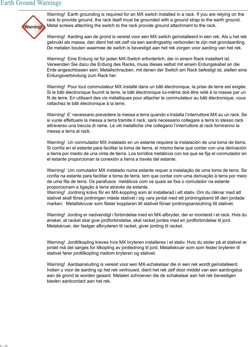 3 – 12     Earth Ground Warnings Warning!Warning!  Earth grounding is required for an MX switch installed in a rack. If you are relying on the rack to provide ground, the rack itself must be grounded with a ground strap to the earth ground.  Metal screws attaching the switch to the rack provide ground attachment to the rack. Warning!  Aarding aan de grond is vereist voor een MX switch geïnstalleerd in een rek. Als u het rek gebruikt als massa, dan dient het rek zelf via een aardingsstrip verbonden te zijn met grondaarding.  De metalen bouten waarmee de switch is bevestigd aan het rek zorgen voor aarding van het rek. Warning!  Eine Erdung ist für jeden MX-Switch erforderlich, der in einem Rack installiert ist. Verwenden Sie dazu die Erdung des Racks, muss dieses selbst mit einem Erdungskabel an die Erde angeschlossen sein. Metallschrauben, mit denen der Switch am Rack befestigt ist, stellen eine Erdungsverbindung zum Rack her. Warning!  Pour tout commutateur MX installé dans un bâti électronique, la prise de terre est exigée. Si le bâti électronique fournit la terre, le bâti électronique lui-même doit être relié à la masse par un fil de terre. En utilisant des vis métalliques pour attacher le commutateur au bâti électronique, vous rattachez le bâti électronique à la terre. Warning!  E’ necessario prevedere la messa a terra quando s’installa l’interruttore MX su un rack. Se si vuole effettuare la messa a terra tramite il rack, sarà necessario collegare a terra lo stesso rack attraverso una treccia di rame. Le viti metalliche che collegano l’interruttore al rack forniranno la messa a terra al rack. Warning!  Un conmutador MX instalado en un estante requiere la instalación de una toma de tierra. Si confía en el estante para facilitar la toma de tierra, el mismo tiene que contar con una derivación a tierra por medio de una cinta de tierra. Los tornillos metálicos con los que se fija el conmutador en el estante proporcionan la conexión a tierra a través del estante. Warning!  Um comutador MX instalado numa estante requer a instalação de uma toma de terra. Se confia na estante para facilitar a toma de terra, tem que contar com uma derivação à terra por meio de uma fita de terra. Os parafusos  metálicos com os quais se fixa o comutador na estante proporcionam a ligação à terra através da estante.Warning!  Jordning krävs för en MX-koppling som är installerad i ett stativ. Om du räknar med att stativet skall förse jordningen måste stativet i sig vara jordat med ett jordningsband till den jordade marken.  Metallskruvar som fäster kopplaren till stativet förser jordningsanslutning till stativet. Warning!  Jording er nødvendigt i forbindelse med en MX-afbryder, der er monteret i et rack. Hvis du ønsker, at racket skal give jordforbindelse, skal racket jordes med en jordforbindelse til jord.  Metalskruer, der fastgør afbryderen til racket, giver jording til racket. Warning!  Jordtilkopling kreves hvis MX bryteren installeres i et stativ. Hvis du stoler på at stativet er jordet må det sørges for tilkopling av jordledning til jord. Metallskruer som som fester bryteren til stativet fører jordtilkopling mellom bryteren og stativet. Warning!  Aardaansluiting is vereist voor een MX-schakelaar die in een rek wordt geïnstalleerd. Indien u voor de aarding op het rek vertrouwd, dient het rek zelf door middel van een aardingslus aan de grond te worden geaard. Metalen schroeven die de schakelaar aan het rek bevestigen bieden aardcontact aan het rek. 
