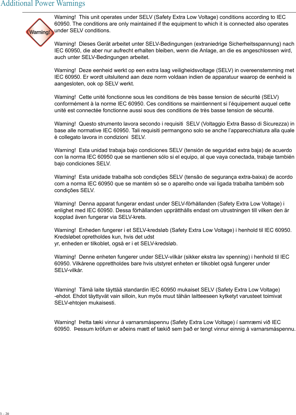 3 – 20     Additional Power Warnings Warning!Warning!  This unit operates under SELV (Safety Extra Low Voltage) conditions according to IEC 60950. The conditions are only maintained if the equipment to which it is connected also operates under SELV conditions. Warning!  Dieses Gerät arbeitet unter SELV-Bedingungen (extraniedrige Sicherheitsspannung) nach IEC 60950, die aber nur aufrecht erhalten bleiben, wenn die Anlage, an die es angeschlossen wird, auch unter SELV-Bedingungen arbeitet. Warning!  Deze eenheid werkt op een extra laag veiligheidsvoltage (SELV) in overeenstemming met IEC 60950. Er wordt uitsluitend aan deze norm voldaan indien de apparatuur waarop de eenheid is aangesloten, ook op SELV werkt. Warning!  Cette unité fonctionne sous les conditions de très basse tension de sécurité (SELV) conformément à la norme IEC 60950. Ces conditions se maintiennent si l’équipement auquel cette unité est connectée fonctionne aussi sous des conditions de très basse tension de sécurité. Warning!  Questo strumento lavora secondo i requisiti  SELV (Voltaggio Extra Basso di Sicurezza) in base alle normative IEC 60950. Tali requisiti permangono solo se anche l’apparecchiatura alla quale è collegato lavora in condizioni  SELV. Warning!  Esta unidad trabaja bajo condiciones SELV (tensión de seguridad extra baja) de acuerdo con la norma IEC 60950 que se mantienen sólo si el equipo, al que vaya conectada, trabaje también bajo condiciones SELV. Warning!  Esta unidade trabalha sob condições SELV (tensão de segurança extra-baixa) de acordo com a norma IEC 60950 que se mantém só se o aparelho onde vai ligada trabalha também sob condições SELV. Warning!  Denna apparat fungerar endast under SELV-förhållanden (Safety Extra Low Voltage) i enlighet med IEC 60950. Dessa förhållanden upprätthålls endast om utrustningen till vilken den är kopplad även fungerar via SELV-krets. Warning!  Enheden fungerer i et SELV-kredsløb (Safety Extra Low Voltage) i henhold til IEC 60950. Kredsløbet opretholdes kun, hvis det udst yr, enheden er tilkoblet, også er i et SELV-kredsløb. Warning!  Denne enheten fungerer under SELV-vilkår (sikker ekstra lav spenning) i henhold til IEC 60950. Vilkårene opprettholdes bare hvis utstyret enheten er tilkoblet også fungerer under SELV-vilkår.Warning!  Tämä laite täyttää standardin IEC 60950 mukaiset SELV (Safety Extra Low Voltage) -ehdot. Ehdot täyttyvät vain silloin, kun myös muut tähän laitteeseen kytketyt varusteet toimivat SELV-ehtojen mukaisesti.Warning!  Þetta tæki vinnur á varnarsmáspennu (Safety Extra Low Voltage) í samræmi við IEC 60950.  Þessum kröfum er aðeins mætt ef tækið sem það er tengt vinnur einnig á varnarsmáspennu.