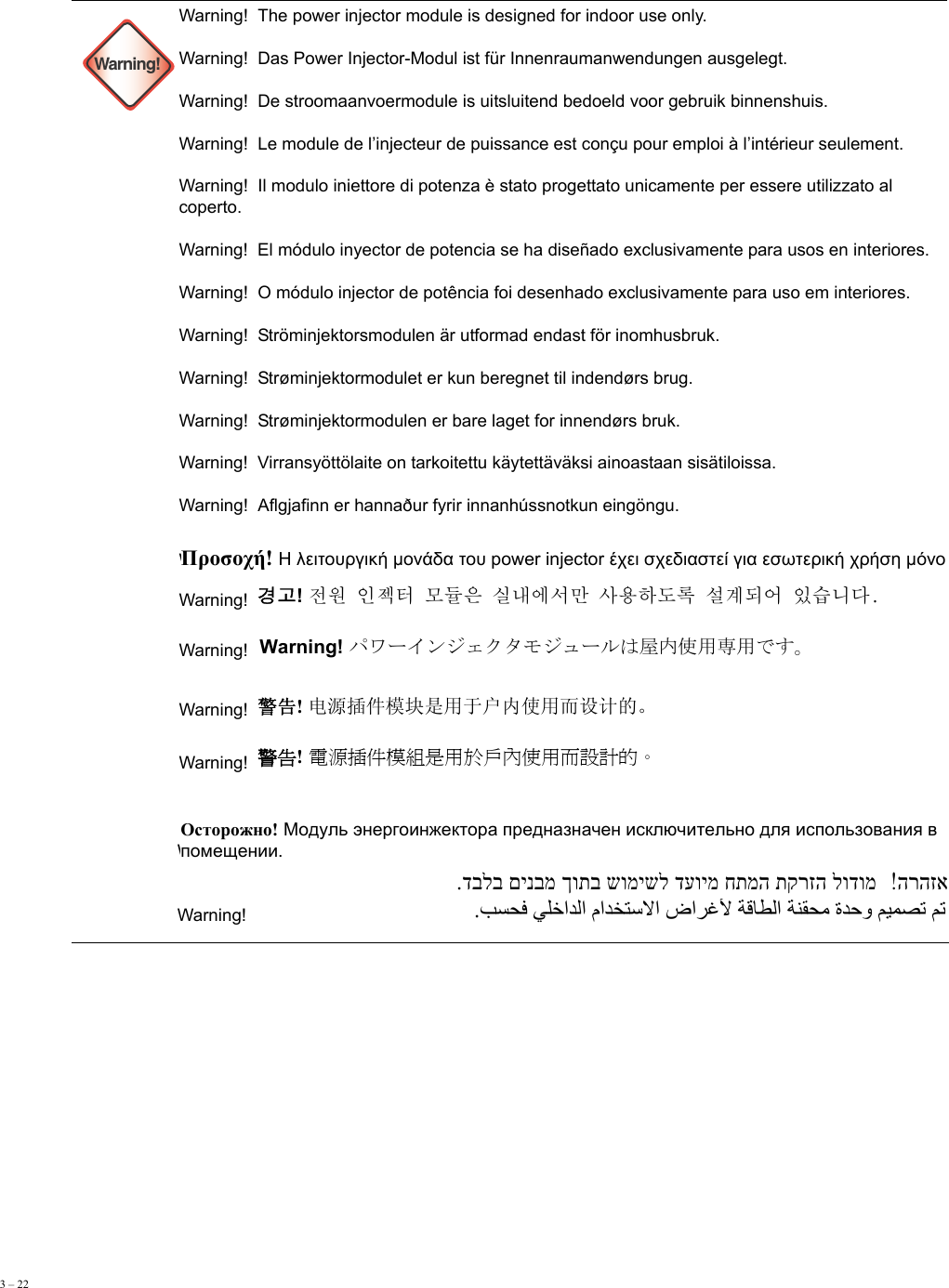 3 – 22      Warning!Warning!  The power injector module is designed for indoor use only. Warning!  Das Power Injector-Modul ist für Innenraumanwendungen ausgelegt. Warning!  De stroomaanvoermodule is uitsluitend bedoeld voor gebruik binnenshuis. Warning!  Le module de l’injecteur de puissance est conçu pour emploi à l’intérieur seulement. Warning!  Il modulo iniettore di potenza è stato progettato unicamente per essere utilizzato al coperto. Warning!  El módulo inyector de potencia se ha diseñado exclusivamente para usos en interiores. Warning!  O módulo injector de potência foi desenhado exclusivamente para uso em interiores. Warning!  Ströminjektorsmodulen är utformad endast för inomhusbruk. Warning!  Strøminjektormodulet er kun beregnet til indendørs brug.  Warning!  Strøminjektormodulen er bare laget for innendørs bruk. Warning!  Virransyöttölaite on tarkoitettu käytettäväksi ainoastaan sisätiloissa. Warning!  Aflgjafinn er hannaður fyrir innanhússnotkun eingöngu. Warning!  Warning!    Warning!    Warning!    Warning!  Warning!  Warning!  Warning!  Προσοχή! Η λειτουργική μονάδα του power injector έχει σχεδιαστεί για εσωτερική χρήση μόνο경고! 󲅛󲀧󲃏󲅴󲪇󱏿󰸟󲂗󱰻󰨋󱼧󱩳󱌣󱨃󲀀󲺯󰴛󱆴󱩻󰘛󰵯󱼋󲃟󱰌󰰟󰰻Warning! パワーインジェクタモジュールは屋内使用専用です。 警告! 电源插件模块是用于户内使用而设计的。  警告! 電源插件模組是用於戶內使用而設計的。  Осторожно! Модуль энергоинжектора предназначен исключительно для использования в помещении.  הרהזא  .דבלב םינבמ ךותב שומישל דעוימ חתמה תקרזה לודומ .         ﺐﺴﺤﻓ ﻲﻠﺧاﺪﻟا ماﺪﺨﺘﺳﻻا ضاﺮﻏﻷ ﺔﻗﺎﻄﻟا ﺔﻨﻘﺤﻣ ةﺪﺣو ﻢﻴﻤﺼﺗ ﻢﺗ 
