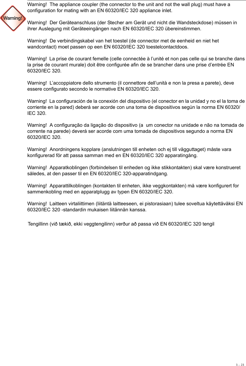 3 – 23 Warning!Warning!  The appliance coupler (the connector to the unit and not the wall plug) must have a configuration for mating with an EN 60320/IEC 320 appliance inlet. Warning!  Der Geräteanschluss (der Stecher am Gerät und nicht die Wandsteckdose) müssen in ihrer Auslegung mit Geräteeingängen nach EN 60320/IEC 320 übereinstimmen. Warning!  De verbindingskabel van het toestel (de connector met de eenheid en niet het wandcontact) moet passen op een EN 60320/IEC 320 toestelcontactdoos. Warning!  La prise de courant femelle (celle connectée à l’unité et non pas celle qui se branche dans la prise de courant murale) doit être configurée afin de se brancher dans une prise d’entrée EN 60320/IEC 320. Warning!  L’accoppiatore dello strumento (il connettore dell’unità e non la presa a parete), deve essere configurato secondo le normative EN 60320/IEC 320. Warning!  La configuración de la conexión del dispositivo (el conector en la unidad y no el la toma de corriente en la pared) deberá ser acorde con una toma de dispositivos según la norma EN 60320/IEC 320. Warning!  A configuração da ligação do dispositivo (a  um conector na unidade e não na tomada de corrente na parede) deverá ser acorde com uma tomada de dispositivos segundo a norma EN 60320/IEC 320. Warning!  Anordningens kopplare (anslutningen till enheten och ej till vägguttaget) måste vara konfigurerad för att passa samman med en EN 60320/IEC 320 apparatingång. Warning!  Apparatkoblingen (forbindelsen til enheden og ikke stikkontakten) skal være konstrueret således, at den passer til en EN 60320/IEC 320-apparatindgang. Warning!  Apparattilkoblingen (kontakten til enheten, ikke veggkontakten) må være konfigurert for sammenkobling med en apparatplugg av typen EN 60320/IEC 320. Warning!  Laitteen virtaliittimen (liitäntä laitteeseen, ei pistorasiaan) tulee soveltua käytettäväksi EN 60320/IEC 320 -standardin mukaisen liitännän kanssa. Tengillinn (við tækið, ekki veggtengilinn) verður að passa við EN 60320/IEC 320 tengil 