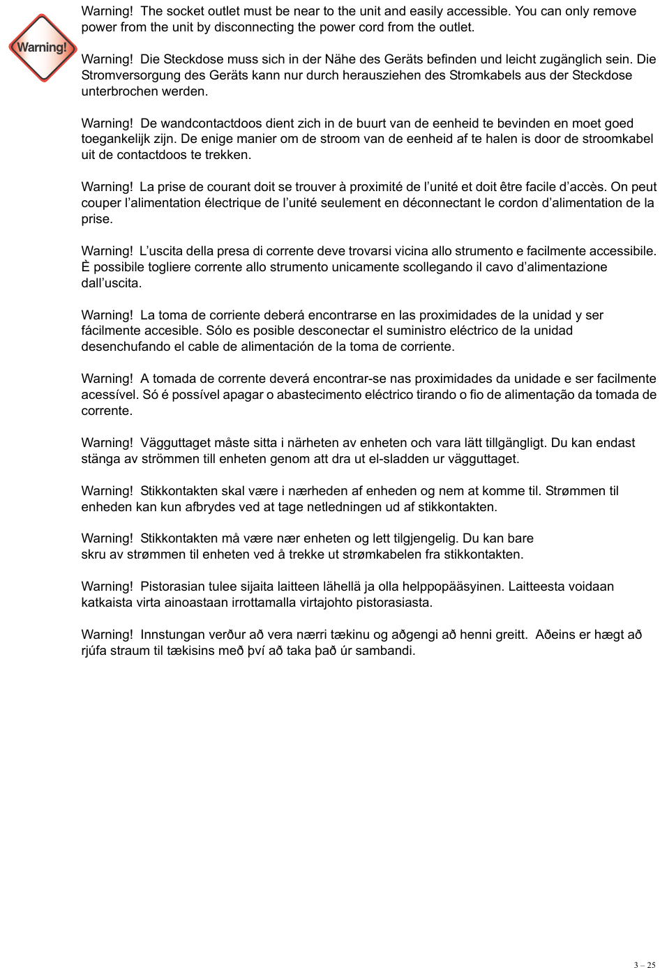 3 – 25 Warning!Warning!  The socket outlet must be near to the unit and easily accessible. You can only remove power from the unit by disconnecting the power cord from the outlet. Warning!  Die Steckdose muss sich in der Nähe des Geräts befinden und leicht zugänglich sein. Die Stromversorgung des Geräts kann nur durch herausziehen des Stromkabels aus der Steckdose unterbrochen werden. Warning!  De wandcontactdoos dient zich in de buurt van de eenheid te bevinden en moet goed toegankelijk zijn. De enige manier om de stroom van de eenheid af te halen is door de stroomkabel uit de contactdoos te trekken. Warning!  La prise de courant doit se trouver à proximité de l’unité et doit être facile d’accès. On peut couper l’alimentation électrique de l’unité seulement en déconnectant le cordon d’alimentation de la prise. Warning!  L’uscita della presa di corrente deve trovarsi vicina allo strumento e facilmente accessibile. È possibile togliere corrente allo strumento unicamente scollegando il cavo d’alimentazione dall’uscita. Warning!  La toma de corriente deberá encontrarse en las proximidades de la unidad y ser fácilmente accesible. Sólo es posible desconectar el suministro eléctrico de la unidad desenchufando el cable de alimentación de la toma de corriente. Warning!  A tomada de corrente deverá encontrar-se nas proximidades da unidade e ser facilmente acessível. Só é possível apagar o abastecimento eléctrico tirando o fio de alimentação da tomada de corrente. Warning!  Vägguttaget måste sitta i närheten av enheten och vara lätt tillgängligt. Du kan endast stänga av strömmen till enheten genom att dra ut el-sladden ur vägguttaget.  Warning!  Stikkontakten skal være i nærheden af enheden og nem at komme til. Strømmen til enheden kan kun afbrydes ved at tage netledningen ud af stikkontakten. Warning!  Stikkontakten må være nær enheten og lett tilgjengelig. Du kan bare  skru av strømmen til enheten ved å trekke ut strømkabelen fra stikkontakten. Warning!  Pistorasian tulee sijaita laitteen lähellä ja olla helppopääsyinen. Laitteesta voidaan katkaista virta ainoastaan irrottamalla virtajohto pistorasiasta. Warning!  Innstungan verður að vera nærri tækinu og aðgengi að henni greitt.  Aðeins er hægt að rjúfa straum til tækisins með því að taka það úr sambandi. 
