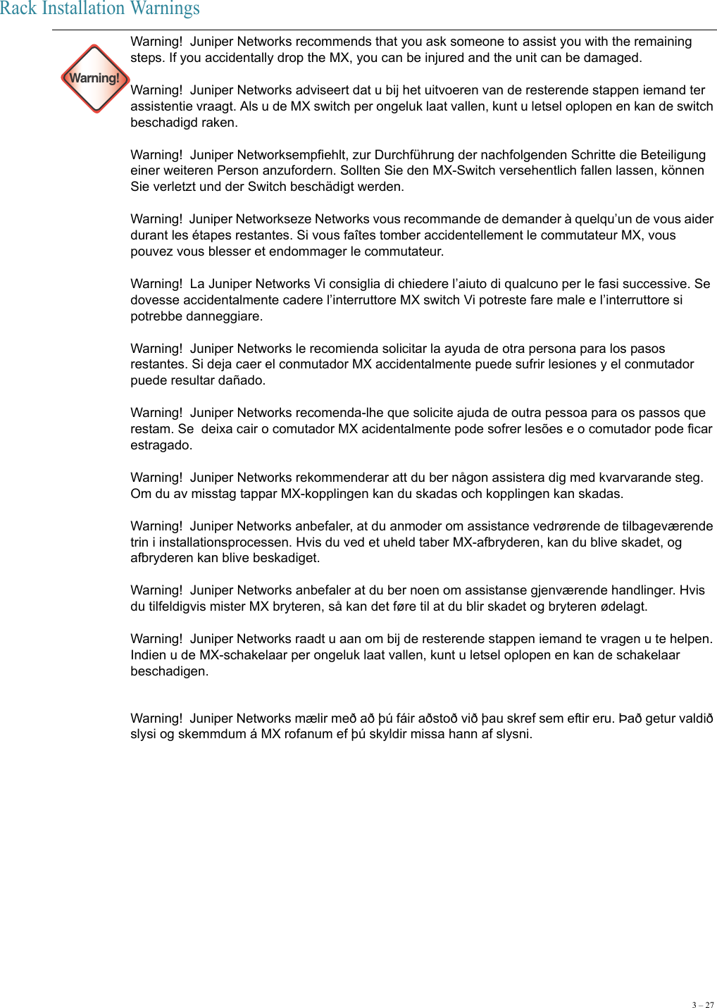 3 – 27Rack Installation Warnings Warning!Warning!  Juniper Networks recommends that you ask someone to assist you with the remaining steps. If you accidentally drop the MX, you can be injured and the unit can be damaged.  Warning!  Juniper Networks adviseert dat u bij het uitvoeren van de resterende stappen iemand ter assistentie vraagt. Als u de MX switch per ongeluk laat vallen, kunt u letsel oplopen en kan de switch beschadigd raken.  Warning!  Juniper Networksempfiehlt, zur Durchführung der nachfolgenden Schritte die Beteiligung einer weiteren Person anzufordern. Sollten Sie den MX-Switch versehentlich fallen lassen, können Sie verletzt und der Switch beschädigt werden.  Warning!  Juniper Networkseze Networks vous recommande de demander à quelqu’un de vous aider durant les étapes restantes. Si vous faîtes tomber accidentellement le commutateur MX, vous pouvez vous blesser et endommager le commutateur.  Warning!  La Juniper Networks Vi consiglia di chiedere l’aiuto di qualcuno per le fasi successive. Se dovesse accidentalmente cadere l’interruttore MX switch Vi potreste fare male e l’interruttore si potrebbe danneggiare.  Warning!  Juniper Networks le recomienda solicitar la ayuda de otra persona para los pasos restantes. Si deja caer el conmutador MX accidentalmente puede sufrir lesiones y el conmutador puede resultar dañado.  Warning!  Juniper Networks recomenda-lhe que solicite ajuda de outra pessoa para os passos que restam. Se  deixa cair o comutador MX acidentalmente pode sofrer lesões e o comutador pode ficar estragado.  Warning!  Juniper Networks rekommenderar att du ber någon assistera dig med kvarvarande steg. Om du av misstag tappar MX-kopplingen kan du skadas och kopplingen kan skadas. Warning!  Juniper Networks anbefaler, at du anmoder om assistance vedrørende de tilbageværende trin i installationsprocessen. Hvis du ved et uheld taber MX-afbryderen, kan du blive skadet, og afbryderen kan blive beskadiget. Warning!  Juniper Networks anbefaler at du ber noen om assistanse gjenværende handlinger. Hvis du tilfeldigvis mister MX bryteren, så kan det føre til at du blir skadet og bryteren ødelagt.  Warning!  Juniper Networks raadt u aan om bij de resterende stappen iemand te vragen u te helpen. Indien u de MX-schakelaar per ongeluk laat vallen, kunt u letsel oplopen en kan de schakelaar beschadigen.Warning!  Juniper Networks mælir með að þú fáir aðstoð við þau skref sem eftir eru. Það getur valdið slysi og skemmdum á MX rofanum ef þú skyldir missa hann af slysni.  