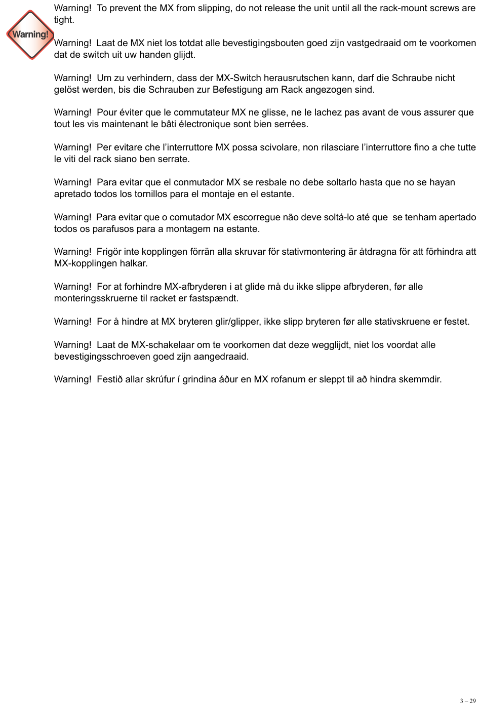 3 – 29Warning!Warning!  To prevent the MX from slipping, do not release the unit until all the rack-mount screws are tight.  Warning!  Laat de MX niet los totdat alle bevestigingsbouten goed zijn vastgedraaid om te voorkomen dat de switch uit uw handen glijdt.  Warning!  Um zu verhindern, dass der MX-Switch herausrutschen kann, darf die Schraube nicht gelöst werden, bis die Schrauben zur Befestigung am Rack angezogen sind. Warning!  Pour éviter que le commutateur MX ne glisse, ne le lachez pas avant de vous assurer que tout les vis maintenant le bâti électronique sont bien serrées. Warning!  Per evitare che l’interruttore MX possa scivolare, non rilasciare l’interruttore fino a che tutte le viti del rack siano ben serrate. Warning!  Para evitar que el conmutador MX se resbale no debe soltarlo hasta que no se hayan apretado todos los tornillos para el montaje en el estante.  Warning!  Para evitar que o comutador MX escorregue não deve soltá-lo até que  se tenham apertado todos os parafusos para a montagem na estante.  Warning!  Frigör inte kopplingen förrän alla skruvar för stativmontering är åtdragna för att förhindra att MX-kopplingen halkar. Warning!  For at forhindre MX-afbryderen i at glide må du ikke slippe afbryderen, før alle monteringsskruerne til racket er fastspændt. Warning!  For å hindre at MX bryteren glir/glipper, ikke slipp bryteren før alle stativskruene er festet. Warning!  Laat de MX-schakelaar om te voorkomen dat deze wegglijdt, niet los voordat alle bevestigingsschroeven goed zijn aangedraaid. Warning!  Festið allar skrúfur í grindina áður en MX rofanum er sleppt til að hindra skemmdir.  