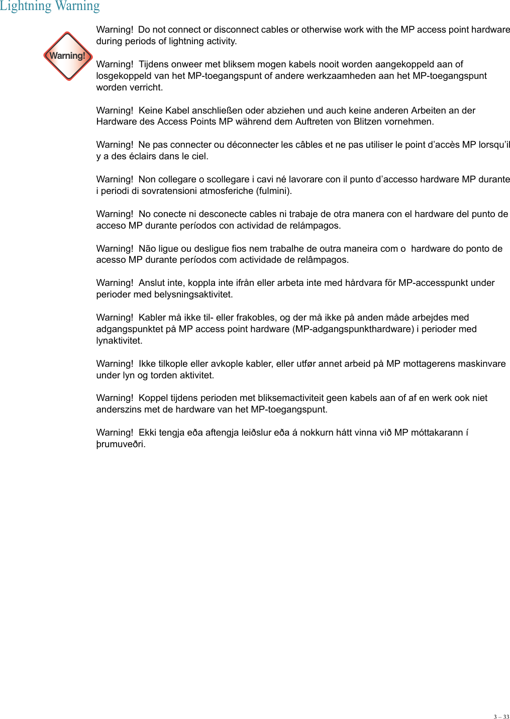 3 – 33Lightning Warning  Warning!Warning!  Do not connect or disconnect cables or otherwise work with the MP access point hardware during periods of lightning activity. Warning!  Tijdens onweer met bliksem mogen kabels nooit worden aangekoppeld aan of losgekoppeld van het MP-toegangspunt of andere werkzaamheden aan het MP-toegangspunt worden verricht.  Warning!  Keine Kabel anschließen oder abziehen und auch keine anderen Arbeiten an der Hardware des Access Points MP während dem Auftreten von Blitzen vornehmen. Warning!  Ne pas connecter ou déconnecter les câbles et ne pas utiliser le point d’accès MP lorsqu’il y a des éclairs dans le ciel. Warning!  Non collegare o scollegare i cavi né lavorare con il punto d’accesso hardware MP durante i periodi di sovratensioni atmosferiche (fulmini).  Warning!  No conecte ni desconecte cables ni trabaje de otra manera con el hardware del punto de acceso MP durante períodos con actividad de relámpagos. Warning!  Não ligue ou desligue fios nem trabalhe de outra maneira com o  hardware do ponto de acesso MP durante períodos com actividade de relâmpagos. Warning!  Anslut inte, koppla inte ifrån eller arbeta inte med hårdvara för MP-accesspunkt under perioder med belysningsaktivitet. Warning!  Kabler må ikke til- eller frakobles, og der må ikke på anden måde arbejdes med adgangspunktet på MP access point hardware (MP-adgangspunkthardware) i perioder med lynaktivitet. Warning!  Ikke tilkople eller avkople kabler, eller utfør annet arbeid på MP mottagerens maskinvare under lyn og torden aktivitet. Warning!  Koppel tijdens perioden met bliksemactiviteit geen kabels aan of af en werk ook niet anderszins met de hardware van het MP-toegangspunt. Warning!  Ekki tengja eða aftengja leiðslur eða á nokkurn hátt vinna við MP móttakarann í þrumuveðri.