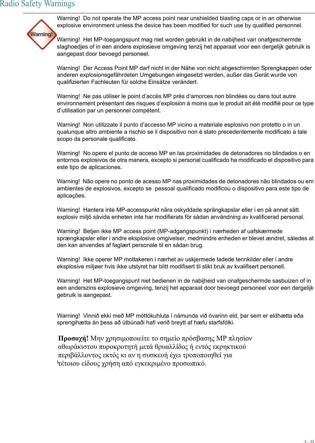 3 – 35Radio Safety Warnings Warning!Warning!  Do not operate the MP access point near unshielded blasting caps or in an otherwise explosive environment unless the device has been modified for such use by qualified personnel.  Warning!  Het MP-toegangspunt mag niet worden gebruikt in de nabijheid van onafgeschermde slaghoedjes of in een andere explosieve omgeving tenzij het apparaat voor een dergelijk gebruik is aangepast door bevoegd personeel.  Warning!  Der Access Point MP darf nicht in der Nähe von nicht abgeschirmten Sprengkappen oder anderen explosionsgefährdeten Umgebungen eingesetzt werden, außer das Gerät wurde von qualifizierten Fachleuten für solche Einsätze verändert. Warning!  Ne pas utiliser le point d’accès MP près d’amorces non blindées ou dans tout autre environnement présentant des risques d’explosion à moins que le produit ait été modifié pour ce type d’utilisation par un personnel compétent. Warning!  Non utilizzate il punto d’accesso MP vicino a materiale esplosivo non protetto o in un qualunque altro ambiente a rischio se il dispositivo non è stato precedentemente modificato a tale scopo da personale qualificato.  Warning!  No opere el punto de acceso MP en las proximidades de detonadores no blindados o en entornos explosivos de otra manera, excepto si personal cualificado ha modificado el dispositivo para este tipo de aplicaciones.  Warning!  Não opere no ponto de acesso MP nas proximidades de detonadores não blindados ou em ambientes de explosivos, excepto se  pessoal qualificado modificou o dispositivo para este tipo de aplicações. Warning!  Hantera inte MP-accesspunkt nära oskyddade sprängkapslar eller i en på annat sätt explosiv miljö såvida enheten inte har modifierats för sådan användning av kvalificerad personal. Warning!  Betjen ikke MP access point (MP-adgangspunkt) i nærheden af uafskærmede sprængkapsler eller i andre eksplosive omgivelser, medmindre enheden er blevet ændret, således at den kan anvendes af faglært personale til en sådan brug. Warning!  Ikke operer MP mottakeren i nærhet av uskjermede ladede tennkilder eller i andre eksplosive miljøer hvis ikke utstyret har blitt modifisert til slikt bruk av kvalifisert personell. Warning!  Het MP-toegangspunt niet bedienen in de nabijheid van onafgeschermde sasbuizen of in een anderszins explosieve omgeving, tenzij het apparaat door bevoegd personeel voor een dergelijk gebruik is aangepast.Warning!  Vinnið ekki með MP móttökuhluta í námunda við óvarinn eld, þar sem er eldhætta eða sprengihætta án þess að útbúnaði hafi verið breytt af hæfu starfsfólki.Warning!   Προσοχή! Μην χρησιμοποιείτε το σημείο πρόσβασης ΜΡ πλησίον  αθωράκιστου πυροκροτητή μετά θρυαλλίδος ή εντός εκρηκτικού  περιβάλλοντος εκτός κι αν η συσκευή έχει τροποποιηθεί για  τέτοιου είδους χρήση από εγκεκριμένο προσωπικό.  