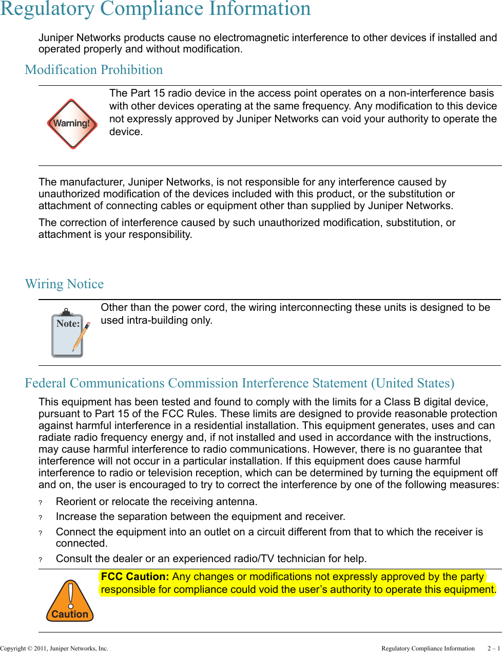 Copyright © 2011, Juniper Networks, Inc.  Regulatory Compliance Information    2 – 1Regulatory Compliance InformationJuniper Networks products cause no electromagnetic interference to other devices if installed and operated properly and without modification.Modification ProhibitionThe manufacturer, Juniper Networks, is not responsible for any interference caused by unauthorized modification of the devices included with this product, or the substitution or attachment of connecting cables or equipment other than supplied by Juniper Networks.The correction of interference caused by such unauthorized modification, substitution, or attachment is your responsibility.Juniper Networks and its authorized resellers or distributors are not liable for any damage or violation of government regulations that might arise from failure to comply with these guidelines.Wiring NoticeFederal Communications Commission Interference Statement (United States)This equipment has been tested and found to comply with the limits for a Class B digital device, pursuant to Part 15 of the FCC Rules. These limits are designed to provide reasonable protection against harmful interference in a residential installation. This equipment generates, uses and can radiate radio frequency energy and, if not installed and used in accordance with the instructions, may cause harmful interference to radio communications. However, there is no guarantee that interference will not occur in a particular installation. If this equipment does cause harmful interference to radio or television reception, which can be determined by turning the equipment off and on, the user is encouraged to try to correct the interference by one of the following measures:?Reorient or relocate the receiving antenna.?Increase the separation between the equipment and receiver.?Connect the equipment into an outlet on a circuit different from that to which the receiver is connected.?Consult the dealer or an experienced radio/TV technician for help.Warning!The Part 15 radio device in the access point operates on a non-interference basis with other devices operating at the same frequency. Any modification to this device not expressly approved by Juniper Networks can void your authority to operate the device. Note:Other than the power cord, the wiring interconnecting these units is designed to be used intra-building only.!CautionFCC Caution: Any changes or modifications not expressly approved by the party responsible for compliance could void the user’s authority to operate this equipment. 