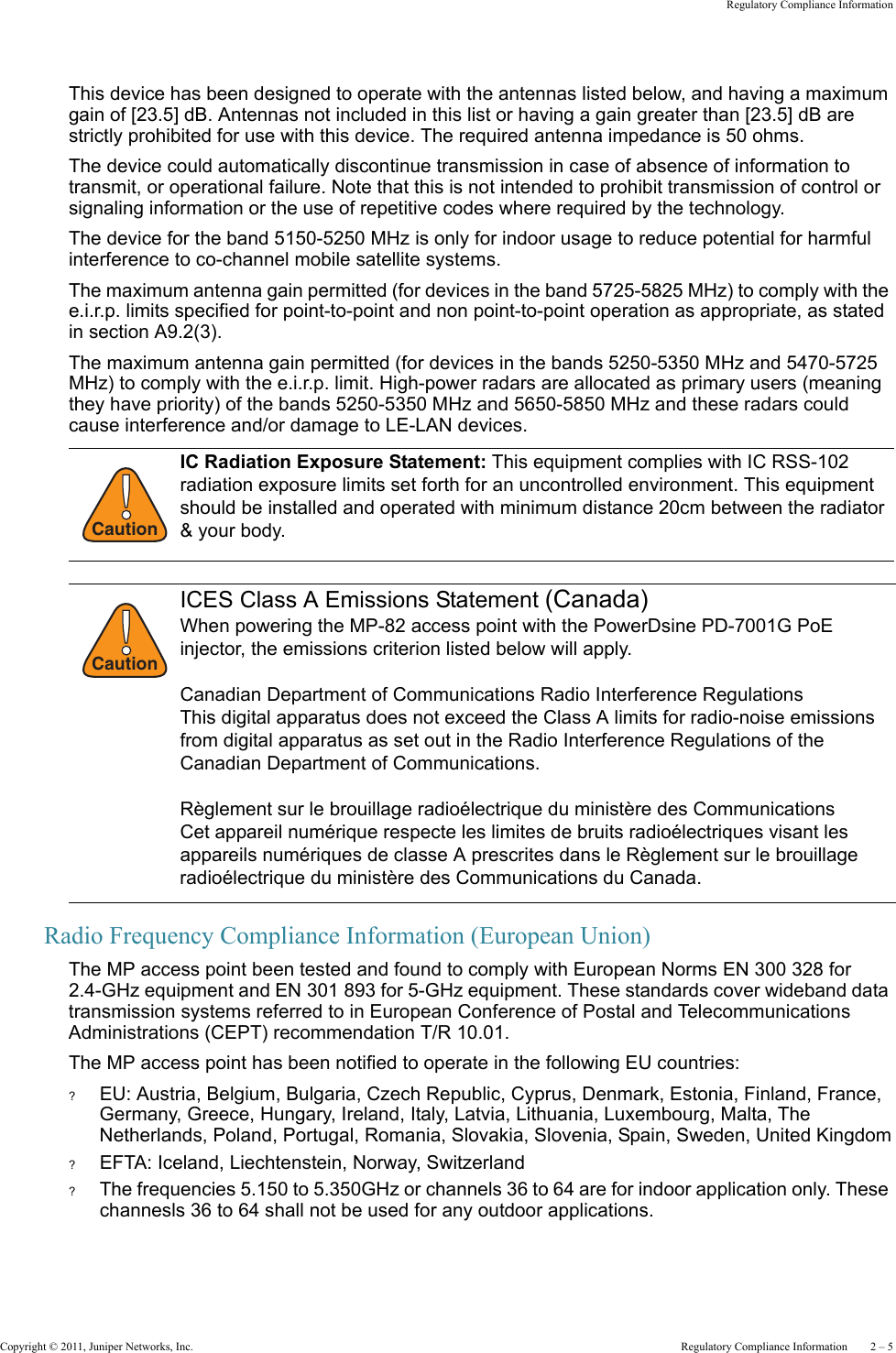 Copyright © 2011, Juniper Networks, Inc.  Regulatory Compliance Information    2 – 5Regulatory Compliance InformationThis device has been designed to operate with the antennas listed below, and having a maximum gain of [23.5] dB. Antennas not included in this list or having a gain greater than [23.5] dB are strictly prohibited for use with this device. The required antenna impedance is 50 ohms.The device could automatically discontinue transmission in case of absence of information to transmit, or operational failure. Note that this is not intended to prohibit transmission of control or signaling information or the use of repetitive codes where required by the technology.The device for the band 5150-5250 MHz is only for indoor usage to reduce potential for harmful interference to co-channel mobile satellite systems.The maximum antenna gain permitted (for devices in the band 5725-5825 MHz) to comply with the e.i.r.p. limits specified for point-to-point and non point-to-point operation as appropriate, as stated in section A9.2(3).The maximum antenna gain permitted (for devices in the bands 5250-5350 MHz and 5470-5725 MHz) to comply with the e.i.r.p. limit. High-power radars are allocated as primary users (meaning they have priority) of the bands 5250-5350 MHz and 5650-5850 MHz and these radars could cause interference and/or damage to LE-LAN devices.Radio Frequency Compliance Information (European Union)The MP access point been tested and found to comply with European Norms EN 300 328 for 2.4-GHz equipment and EN 301 893 for 5-GHz equipment. These standards cover wideband data transmission systems referred to in European Conference of Postal and Telecommunications Administrations (CEPT) recommendation T/R 10.01.The MP access point has been notified to operate in the following EU countries:?EU: Austria, Belgium, Bulgaria, Czech Republic, Cyprus, Denmark, Estonia, Finland, France, Germany, Greece, Hungary, Ireland, Italy, Latvia, Lithuania, Luxembourg, Malta, The Netherlands, Poland, Portugal, Romania, Slovakia, Slovenia, Spain, Sweden, United Kingdom?EFTA: Iceland, Liechtenstein, Norway, Switzerland?The frequencies 5.150 to 5.350GHz or channels 36 to 64 are for indoor application only. These channesls 36 to 64 shall not be used for any outdoor applications.!CautionIC Radiation Exposure Statement: This equipment complies with IC RSS-102 radiation exposure limits set forth for an uncontrolled environment. This equipment should be installed and operated with minimum distance 20cm between the radiator &amp; your body.!CautionICES Class A Emissions Statement (Canada)When powering the MP-82 access point with the PowerDsine PD-7001G PoE injector, the emissions criterion listed below will apply.Canadian Department of Communications Radio Interference RegulationsThis digital apparatus does not exceed the Class A limits for radio-noise emissions from digital apparatus as set out in the Radio Interference Regulations of the Canadian Department of Communications.Règlement sur le brouillage radioélectrique du ministère des CommunicationsCet appareil numérique respecte les limites de bruits radioélectriques visant les appareils numériques de classe A prescrites dans le Règlement sur le brouillage radioélectrique du ministère des Communications du Canada.