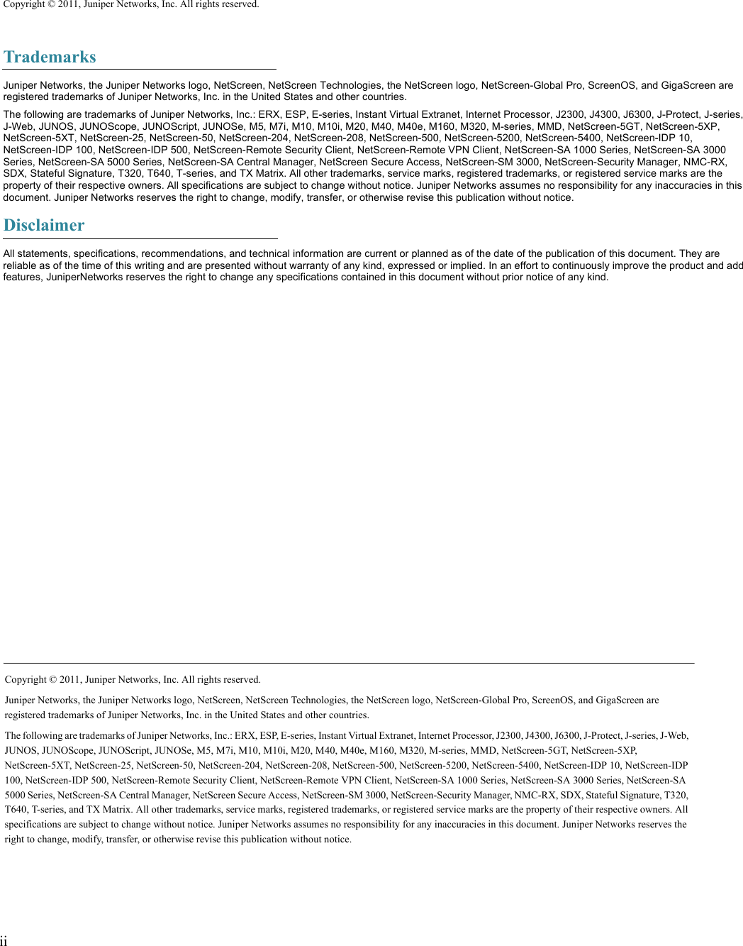 ii  Copyright © 2011, Juniper Networks, Inc. All rights reserved.TrademarksJuniper Networks, the Juniper Networks logo, NetScreen, NetScreen Technologies, the NetScreen logo, NetScreen-Global Pro, ScreenOS, and GigaScreen are registered trademarks of Juniper Networks, Inc. in the United States and other countries.The following are trademarks of Juniper Networks, Inc.: ERX, ESP, E-series, Instant Virtual Extranet, Internet Processor, J2300, J4300, J6300, J-Protect, J-series, J-Web, JUNOS, JUNOScope, JUNOScript, JUNOSe, M5, M7i, M10, M10i, M20, M40, M40e, M160, M320, M-series, MMD, NetScreen-5GT, NetScreen-5XP, NetScreen-5XT, NetScreen-25, NetScreen-50, NetScreen-204, NetScreen-208, NetScreen-500, NetScreen-5200, NetScreen-5400, NetScreen-IDP 10, NetScreen-IDP 100, NetScreen-IDP 500, NetScreen-Remote Security Client, NetScreen-Remote VPN Client, NetScreen-SA 1000 Series, NetScreen-SA 3000 Series, NetScreen-SA 5000 Series, NetScreen-SA Central Manager, NetScreen Secure Access, NetScreen-SM 3000, NetScreen-Security Manager, NMC-RX, SDX, Stateful Signature, T320, T640, T-series, and TX Matrix. All other trademarks, service marks, registered trademarks, or registered service marks are the property of their respective owners. All specifications are subject to change without notice. Juniper Networks assumes no responsibility for any inaccuracies in this document. Juniper Networks reserves the right to change, modify, transfer, or otherwise revise this publication without notice.DisclaimerAll statements, specifications, recommendations, and technical information are current or planned as of the date of the publication of this document. They are reliable as of the time of this writing and are presented without warranty of any kind, expressed or implied. In an effort to continuously improve the product and add features, JuniperNetworks reserves the right to change any specifications contained in this document without prior notice of any kind.Copyright © 2011, Juniper Networks, Inc. All rights reserved.Juniper Networks, the Juniper Networks logo, NetScreen, NetScreen Technologies, the NetScreen logo, NetScreen-Global Pro, ScreenOS, and GigaScreen are registered trademarks of Juniper Networks, Inc. in the United States and other countries.The following are trademarks of Juniper Networks, Inc.: ERX, ESP, E-series, Instant Virtual Extranet, Internet Processor, J2300, J4300, J6300, J-Protect, J-series, J-Web, JUNOS, JUNOScope, JUNOScript, JUNOSe, M5, M7i, M10, M10i, M20, M40, M40e, M160, M320, M-series, MMD, NetScreen-5GT, NetScreen-5XP, NetScreen-5XT, NetScreen-25, NetScreen-50, NetScreen-204, NetScreen-208, NetScreen-500, NetScreen-5200, NetScreen-5400, NetScreen-IDP 10, NetScreen-IDP 100, NetScreen-IDP 500, NetScreen-Remote Security Client, NetScreen-Remote VPN Client, NetScreen-SA 1000 Series, NetScreen-SA 3000 Series, NetScreen-SA 5000 Series, NetScreen-SA Central Manager, NetScreen Secure Access, NetScreen-SM 3000, NetScreen-Security Manager, NMC-RX, SDX, Stateful Signature, T320, T640, T-series, and TX Matrix. All other trademarks, service marks, registered trademarks, or registered service marks are the property of their respective owners. All specifications are subject to change without notice. Juniper Networks assumes no responsibility for any inaccuracies in this document. Juniper Networks reserves the right to change, modify, transfer, or otherwise revise this publication without notice.