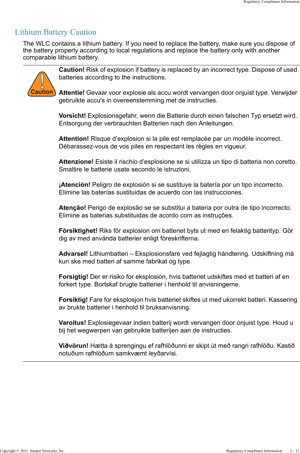 Copyright © 2011, Juniper Networks, Inc.  Regulatory Compliance Information    2 – 11Regulatory Compliance InformationLithium Battery CautionThe WLC contains a lithium battery. If you need to replace the battery, make sure you dispose of the battery properly according to local regulations and replace the battery only with another comparable lithium battery.!CautionCaution! Risk of explosion if battery is replaced by an incorrect type. Dispose of used batteries according to the instructions. Attentie! Gevaar voor explosie als accu wordt vervangen door onjuist type. Verwijder gebruikte accu&apos;s in overeenstemming met de instructies.Vorsicht! Explosionsgefahr, wenn die Batterie durch einen falschen Typ ersetzt wird. Entsorgung der verbrauchten Batterien nach den Anleitungen.Attention! Risque d’explosion si la pile est remplacée par un modèle incorrect. Débarassez-vous de vos piles en respectant les règles en vigueur.Attenzione! Esiste il rischio d’esplosione se si utilizza un tipo di batteria non coretto. Smaltire le batterie usate secondo le istruzioni. ¡Atención! Peligro de explosión si se sustituye la batería por un tipo incorrecto. Elimine las baterías sustituidas de acuerdo con las instrucciones.Atenção! Perigo de explosão se se substitui a bateria por outra de tipo incorrecto. Elimine as baterias substituidas de acordo com as instruções.Försiktighet! Riks för explosion om batteriet byts ut med en felaktig batterityp. Gör dig av med använda batterier enligt föreskrifterna.Advarsel! Lithiumbatteri – Eksplosionsfare ved fejlagtig håndtering. Udskiftning må kun ske med batteri af samme fabrikat og type.Forsigtig! Der er risiko for eksplosion, hvis batteriet udskiftes med et batteri af en forkert type. Bortskaf brugte batterier i henhold til anvisningerne.Forsiktig! Fare for eksplosjon hvis batteriet skiftes ut med ukorrekt batteri. Kassering av brukte batterier i henhold til bruksanvisning.Varoitus! Explosiegevaar indien batterij wordt vervangen door onjuist type. Houd u bij het wegwerpen van gebruikte batterijen aan de instructies.Viðvörun! Hætta á sprengingu ef rafhlöðunni er skipt út með rangri rafhlöðu. Kastið notuðum rafhlöðum samkvæmt leyðarvísi. 