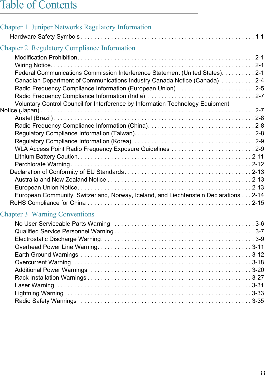 iiiTable of ContentsChapter 1  Juniper Networks Regulatory InformationHardware Safety Symbols . . . . . . . . . . . . . . . . . . . . . . . . . . . . . . . . . . . . . . . . . . . . . . . . . . . . 1-1Chapter 2  Regulatory Compliance InformationModification Prohibition. . . . . . . . . . . . . . . . . . . . . . . . . . . . . . . . . . . . . . . . . . . . . . . . . . . . .2-1Wiring Notice. . . . . . . . . . . . . . . . . . . . . . . . . . . . . . . . . . . . . . . . . . . . . . . . . . . . . . . . . . . . . 2-1Federal Communications Commission Interference Statement (United States). . . . . . . . . . 2-1Canadian Department of Communications Industry Canada Notice (Canada)  . . . . . . . . . . 2-4Radio Frequency Compliance Information (European Union)  . . . . . . . . . . . . . . . . . . . . . . . 2-5Radio Frequency Compliance Information (India)  . . . . . . . . . . . . . . . . . . . . . . . . . . . . . . . . 2-7Voluntary Control Council for Interference by Information Technology Equipment  Notice (Japan) . . . . . . . . . . . . . . . . . . . . . . . . . . . . . . . . . . . . . . . . . . . . . . . . . . . . . . . . . . . . . . . . 2-7Anatel (Brazil) . . . . . . . . . . . . . . . . . . . . . . . . . . . . . . . . . . . . . . . . . . . . . . . . . . . . . . . . . . . . 2-8Radio Frequency Compliance Information (China). . . . . . . . . . . . . . . . . . . . . . . . . . . . . . . . 2-8Regulatory Compliance Information (Taiwan). . . . . . . . . . . . . . . . . . . . . . . . . . . . . . . . . . . . 2-8Regulatory Compliance Information (Korea). . . . . . . . . . . . . . . . . . . . . . . . . . . . . . . . . . . . . 2-9WLA Access Point Radio Frequency Exposure Guidelines . . . . . . . . . . . . . . . . . . . . . . . . . 2-9Lithium Battery Caution. . . . . . . . . . . . . . . . . . . . . . . . . . . . . . . . . . . . . . . . . . . . . . . . . . . . 2-11Perchlorate Warning . . . . . . . . . . . . . . . . . . . . . . . . . . . . . . . . . . . . . . . . . . . . . . . . . . . . . . 2-12Declaration of Conformity of EU Standards. . . . . . . . . . . . . . . . . . . . . . . . . . . . . . . . . . . . . . 2-13Australia and New Zealand Notice . . . . . . . . . . . . . . . . . . . . . . . . . . . . . . . . . . . . . . . . . . . 2-13European Union Notice. . . . . . . . . . . . . . . . . . . . . . . . . . . . . . . . . . . . . . . . . . . . . . . . . . . . 2-13European Community, Switzerland, Norway, Iceland, and Liechtenstein Declarations . . . 2-14RoHS Compliance for China . . . . . . . . . . . . . . . . . . . . . . . . . . . . . . . . . . . . . . . . . . . . . . . . . 2-15Chapter 3  Warning Conventions No User Serviceable Parts Warning   . . . . . . . . . . . . . . . . . . . . . . . . . . . . . . . . . . . . . . . . . . 3-6Qualified Service Personnel Warning . . . . . . . . . . . . . . . . . . . . . . . . . . . . . . . . . . . . . . . . . . 3-7Electrostatic Discharge Warning. . . . . . . . . . . . . . . . . . . . . . . . . . . . . . . . . . . . . . . . . . . . . . 3-9Overhead Power Line Warning. . . . . . . . . . . . . . . . . . . . . . . . . . . . . . . . . . . . . . . . . . . . . . 3-11Earth Ground Warnings  . . . . . . . . . . . . . . . . . . . . . . . . . . . . . . . . . . . . . . . . . . . . . . . . . . . 3-12Overcurrent Warning  . . . . . . . . . . . . . . . . . . . . . . . . . . . . . . . . . . . . . . . . . . . . . . . . . . . . . 3-18Additional Power Warnings  . . . . . . . . . . . . . . . . . . . . . . . . . . . . . . . . . . . . . . . . . . . . . . . . 3-20Rack Installation Warnings . . . . . . . . . . . . . . . . . . . . . . . . . . . . . . . . . . . . . . . . . . . . . . . . . 3-27Laser Warning  . . . . . . . . . . . . . . . . . . . . . . . . . . . . . . . . . . . . . . . . . . . . . . . . . . . . . . . . . . 3-31Lightning Warning  . . . . . . . . . . . . . . . . . . . . . . . . . . . . . . . . . . . . . . . . . . . . . . . . . . . . . . .3-33Radio Safety Warnings   . . . . . . . . . . . . . . . . . . . . . . . . . . . . . . . . . . . . . . . . . . . . . . . . . . . 3-35