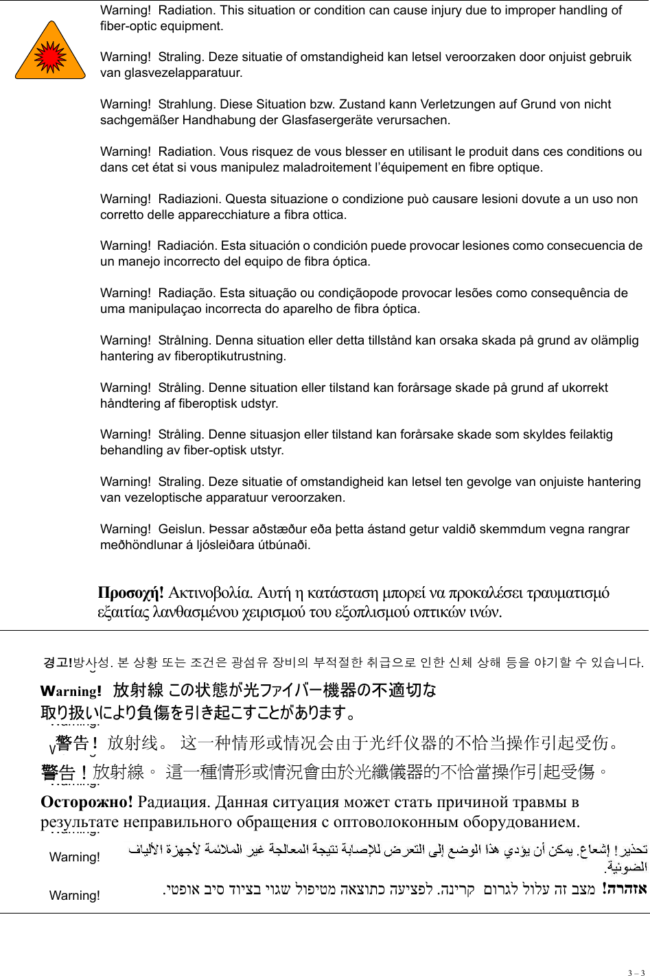 3 – 3   Warning!  Radiation. This situation or condition can cause injury due to improper handling of fiber-optic equipment. Warning!  Straling. Deze situatie of omstandigheid kan letsel veroorzaken door onjuist gebruik van glasvezelapparatuur. Warning!  Strahlung. Diese Situation bzw. Zustand kann Verletzungen auf Grund von nicht sachgemäßer Handhabung der Glasfasergeräte verursachen. Warning!  Radiation. Vous risquez de vous blesser en utilisant le produit dans ces conditions ou dans cet état si vous manipulez maladroitement l’équipement en fibre optique. Warning!  Radiazioni. Questa situazione o condizione può causare lesioni dovute a un uso non corretto delle apparecchiature a fibra ottica. Warning!  Radiación. Esta situación o condición puede provocar lesiones como consecuencia de un manejo incorrecto del equipo de fibra óptica. Warning!  Radiação. Esta situação ou condiçãopode provocar lesões como consequência de uma manipulaçao incorrecta do aparelho de fibra óptica. Warning!  Strålning. Denna situation eller detta tillstånd kan orsaka skada på grund av olämplig hantering av fiberoptikutrustning. Warning!  Stråling. Denne situation eller tilstand kan forårsage skade på grund af ukorrekt håndtering af fiberoptisk udstyr. Warning!  Stråling. Denne situasjon eller tilstand kan forårsake skade som skyldes feilaktig behandling av fiber-optisk utstyr. Warning!  Straling. Deze situatie of omstandigheid kan letsel ten gevolge van onjuiste hantering van vezeloptische apparatuur veroorzaken. Warning!  Geislun. Þessar aðstæður eða þetta ástand getur valdið skemmdum vegna rangrar meðhöndlunar á ljósleiðara útbúnaði. Warning!  Warning!  Warning!  Warning!  Warning!  Warning!  Warning!  Warning!  Προσοχή! Ακτινοβολία. Αυτή η κατάσταση μπορεί να προκαλέσει τραυματισμό  εξαιτίας λανθασμένου χειρισμού του εξοπλισμού οπτικών ινών. 경고!방사성. 본 상황 또는 조건은 광섬유 장비의 부적절한 취급으로 인한 신체 상해 등을 야기할 수 있습니다.Warning!  放射線 この状態が光ファイバー機器の不適切な 取り扱いにより負傷を引き起こすことがあります。 警告！放射线。 这一种情形或情况会由于光纤仪器的不恰当操作引起受伤。 警告！放射線。 這一種情形或情況會由於光纖儀器的不恰當操作引起受傷。 Осторожно! Радиация. Данная ситуация может стать причиной травмы в  результате неправильного обращения с оптоволоконным оборудованием. .יטפוא ביס דויצב יוגש לופיטמ האצותכ העיצפל .הנירק  םורגל לולע הז בצמ   !הרהזא 