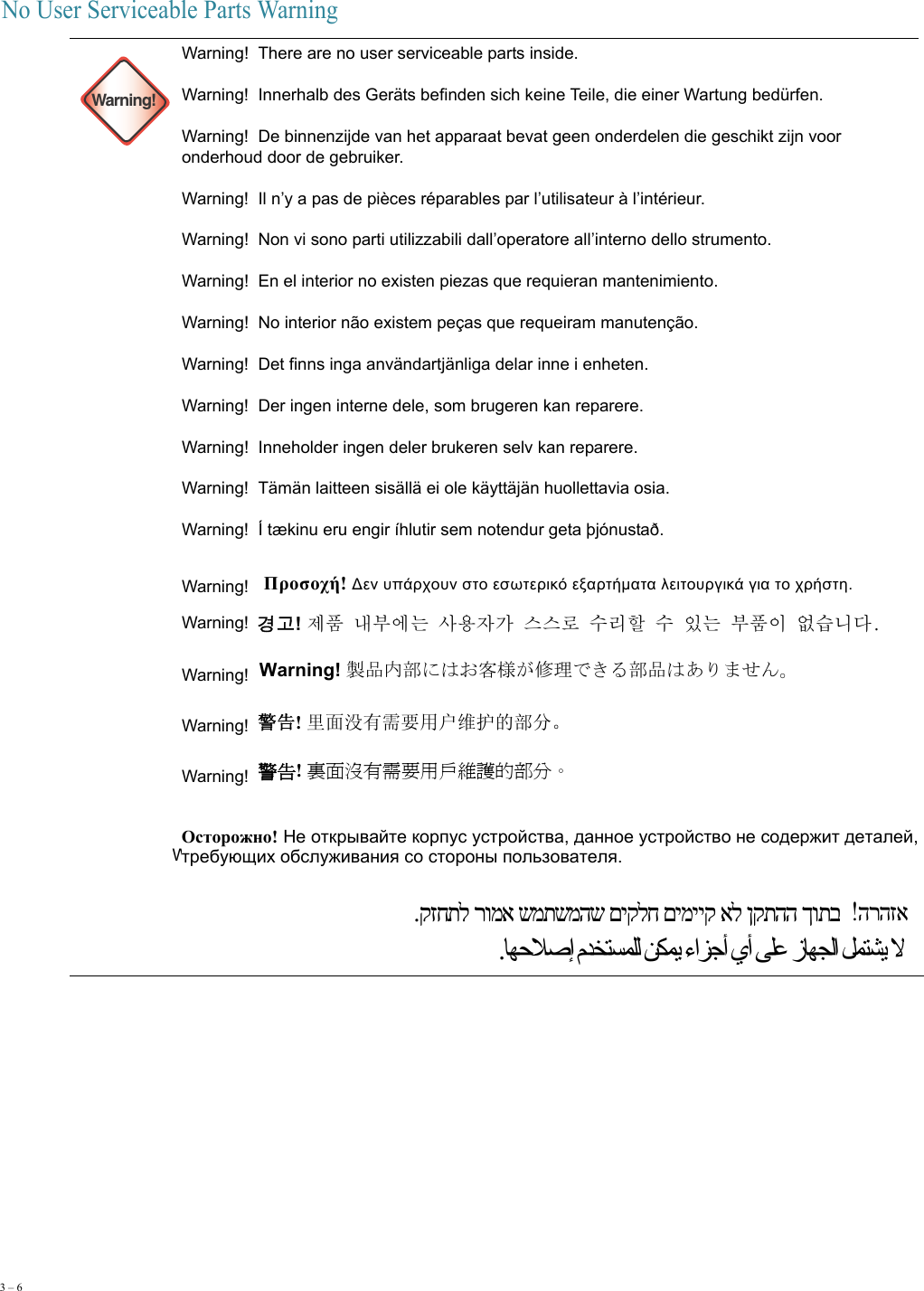 3 – 6     No User Serviceable Parts Warning  Warning!Warning!  There are no user serviceable parts inside. Warning!  Innerhalb des Geräts befinden sich keine Teile, die einer Wartung bedürfen. Warning!  De binnenzijde van het apparaat bevat geen onderdelen die geschikt zijn voor onderhoud door de gebruiker. Warning!  Il n’y a pas de pièces réparables par l’utilisateur à l’intérieur. Warning!  Non vi sono parti utilizzabili dall’operatore all’interno dello strumento. Warning!  En el interior no existen piezas que requieran mantenimiento. Warning!  No interior não existem peças que requeiram manutenção. Warning!  Det finns inga användartjänliga delar inne i enheten. Warning!  Der ingen interne dele, som brugeren kan reparere. Warning!  Inneholder ingen deler brukeren selv kan reparere. Warning!  Tämän laitteen sisällä ei ole käyttäjän huollettavia osia. Warning!  Í tækinu eru engir íhlutir sem notendur geta þjónustað. Wa r ni n g !   Warning!    Warning!    Warning!    Warning!  Warning!   Warning!  Warning!  Προσοχή! Δεν υπάρχουν στο εσωτερικό εξαρτήματα λειτουργικά για το χρήστη. 경고! 󲅳󲷟󰨋󱛗󱼧󰯫󱨃󲀀󲃧󰕗󱯻󱯻󱆳󱭯󱌃󲺷󱭯󲃟󰯫󱛗󲷟󲃋󱼝󱰌󰰟󰰻 Warning! 製品内部にはお客様が修理できる部品はありません。 警告! 里面没有需要用户维护的部分。 警告! 裏面沒有需要用戶維護的部分。 Осторожно! Не открывайте корпус устройства, данное устройство не содержит деталей, требующих обслуживания со стороны пользователя. הרהזא .קזחתל רומא שמתשמהש םיקלח םימייק אל ןקתהה ךותב .ﺎﻬﺣﻼﺻإ مﺪﺨﺘﺴﻤﻠﻟ ﻦﻜﻤﻳ ءاﺰﺟأ يأ ﻰﻠﻋ زﺎﻬﺠﻟا ﻞﻤﺘﺸﻳ ﻻ
