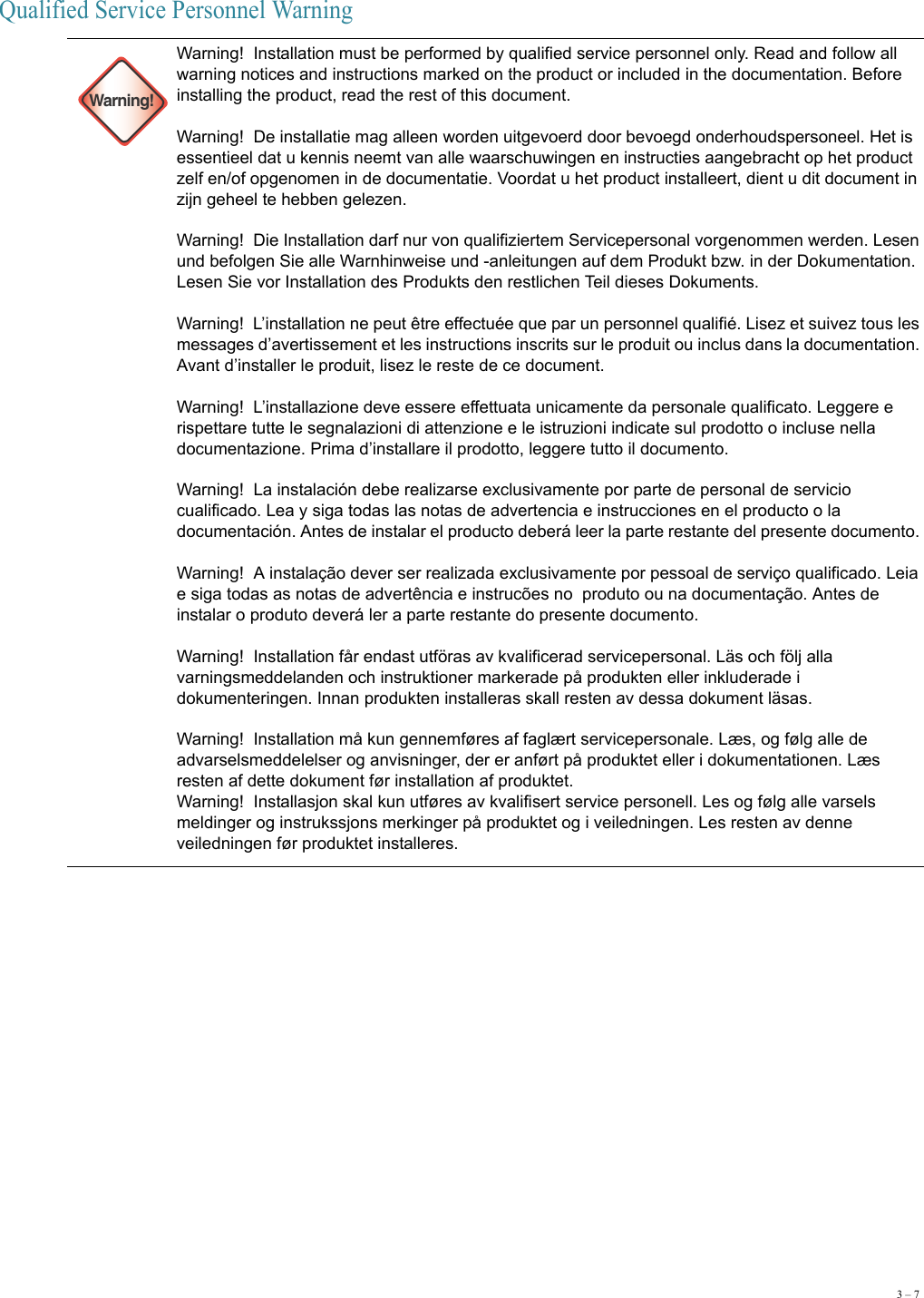 3 – 7Qualified Service Personnel Warning Warning!Warning!  Installation must be performed by qualified service personnel only. Read and follow all warning notices and instructions marked on the product or included in the documentation. Before installing the product, read the rest of this document. Warning!  De installatie mag alleen worden uitgevoerd door bevoegd onderhoudspersoneel. Het is essentieel dat u kennis neemt van alle waarschuwingen en instructies aangebracht op het product zelf en/of opgenomen in de documentatie. Voordat u het product installeert, dient u dit document in zijn geheel te hebben gelezen. Warning!  Die Installation darf nur von qualifiziertem Servicepersonal vorgenommen werden. Lesen und befolgen Sie alle Warnhinweise und -anleitungen auf dem Produkt bzw. in der Dokumentation. Lesen Sie vor Installation des Produkts den restlichen Teil dieses Dokuments.  Warning!  L’installation ne peut être effectuée que par un personnel qualifié. Lisez et suivez tous les messages d’avertissement et les instructions inscrits sur le produit ou inclus dans la documentation. Avant d’installer le produit, lisez le reste de ce document. Warning!  L’installazione deve essere effettuata unicamente da personale qualificato. Leggere e rispettare tutte le segnalazioni di attenzione e le istruzioni indicate sul prodotto o incluse nella documentazione. Prima d’installare il prodotto, leggere tutto il documento. Warning!  La instalación debe realizarse exclusivamente por parte de personal de servicio cualificado. Lea y siga todas las notas de advertencia e instrucciones en el producto o la documentación. Antes de instalar el producto deberá leer la parte restante del presente documento.  Warning!  A instalação dever ser realizada exclusivamente por pessoal de serviço qualificado. Leia e siga todas as notas de advertência e instrucões no  produto ou na documentação. Antes de instalar o produto deverá ler a parte restante do presente documento.  Warning!  Installation får endast utföras av kvalificerad servicepersonal. Läs och följ alla varningsmeddelanden och instruktioner markerade på produkten eller inkluderade i dokumenteringen. Innan produkten installeras skall resten av dessa dokument läsas. Warning!  Installation må kun gennemføres af faglært servicepersonale. Læs, og følg alle de advarselsmeddelelser og anvisninger, der er anført på produktet eller i dokumentationen. Læs resten af dette dokument før installation af produktet.Warning!  Installasjon skal kun utføres av kvalifisert service personell. Les og følg alle varsels meldinger og instrukssjons merkinger på produktet og i veiledningen. Les resten av denne veiledningen før produktet installeres.