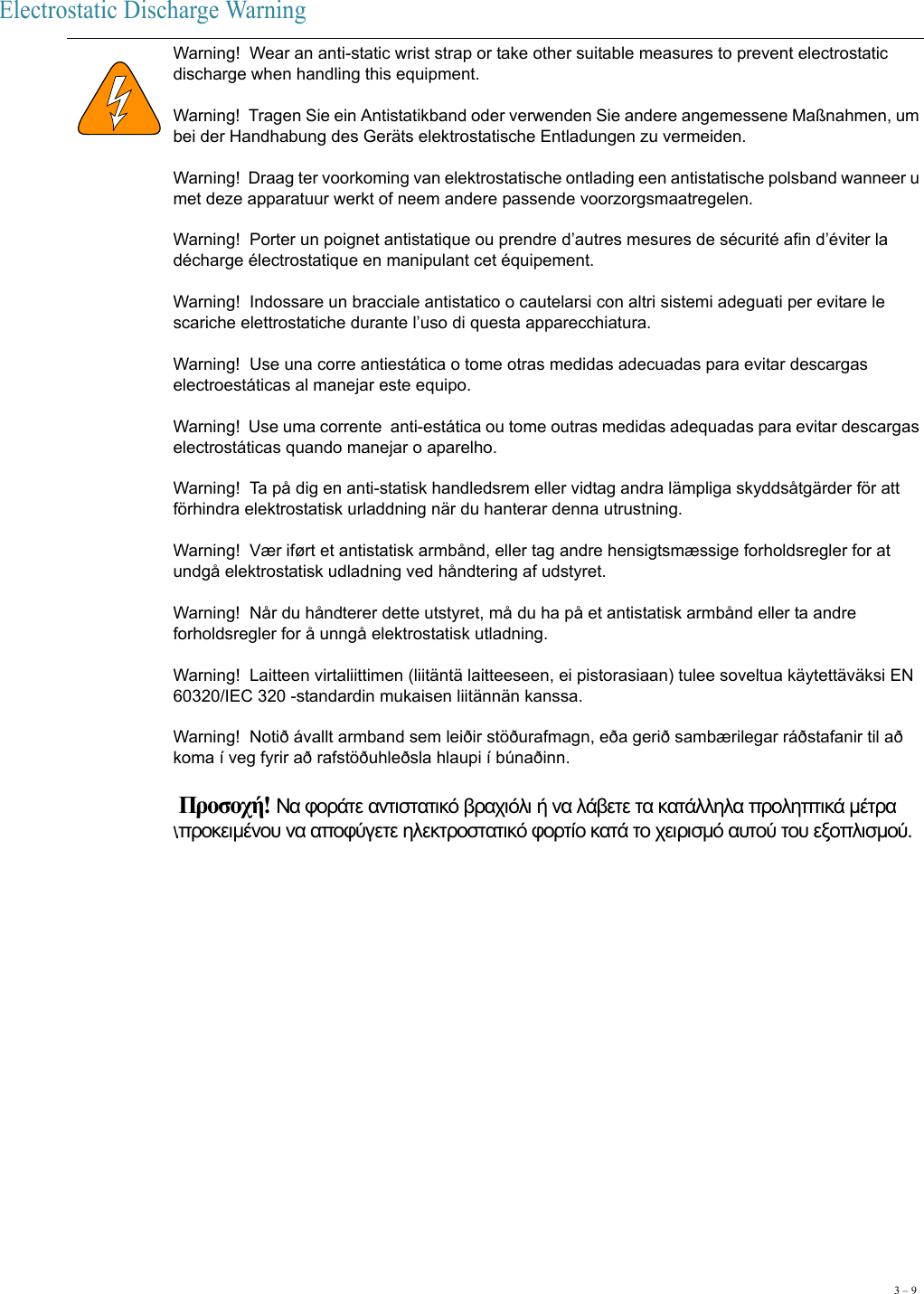3 – 9Electrostatic Discharge Warning Warning!  Wear an anti-static wrist strap or take other suitable measures to prevent electrostatic discharge when handling this equipment. Warning!  Tragen Sie ein Antistatikband oder verwenden Sie andere angemessene Maßnahmen, um bei der Handhabung des Geräts elektrostatische Entladungen zu vermeiden. Warning!  Draag ter voorkoming van elektrostatische ontlading een antistatische polsband wanneer u met deze apparatuur werkt of neem andere passende voorzorgsmaatregelen. Warning!  Porter un poignet antistatique ou prendre d’autres mesures de sécurité afin d’éviter la décharge électrostatique en manipulant cet équipement. Warning!  Indossare un bracciale antistatico o cautelarsi con altri sistemi adeguati per evitare le scariche elettrostatiche durante l’uso di questa apparecchiatura. Warning!  Use una corre antiestática o tome otras medidas adecuadas para evitar descargas electroestáticas al manejar este equipo. Warning!  Use uma corrente  anti-estática ou tome outras medidas adequadas para evitar descargas electrostáticas quando manejar o aparelho. Warning!  Ta på dig en anti-statisk handledsrem eller vidtag andra lämpliga skyddsåtgärder för att förhindra elektrostatisk urladdning när du hanterar denna utrustning.  Warning!  Vær iført et antistatisk armbånd, eller tag andre hensigtsmæssige forholdsregler for at undgå elektrostatisk udladning ved håndtering af udstyret. Warning!  Når du håndterer dette utstyret, må du ha på et antistatisk armbånd eller ta andre forholdsregler for å unngå elektrostatisk utladning. Warning!  Laitteen virtaliittimen (liitäntä laitteeseen, ei pistorasiaan) tulee soveltua käytettäväksi EN 60320/IEC 320 -standardin mukaisen liitännän kanssa. Warning!  Notið ávallt armband sem leiðir stöðurafmagn, eða gerið sambærilegar ráðstafanir til að koma í veg fyrir að rafstöðuhleðsla hlaupi í búnaðinn. Warning!  Προσοχή! Να φοράτε αντιστατικό βραχιόλι ή να λάβετε τα κατάλληλα προληπτικά μέτρα προκειμένου να αποφύγετε ηλεκτροστατικό φορτίο κατά το χειρισμό αυτού του εξοπλισμού. 