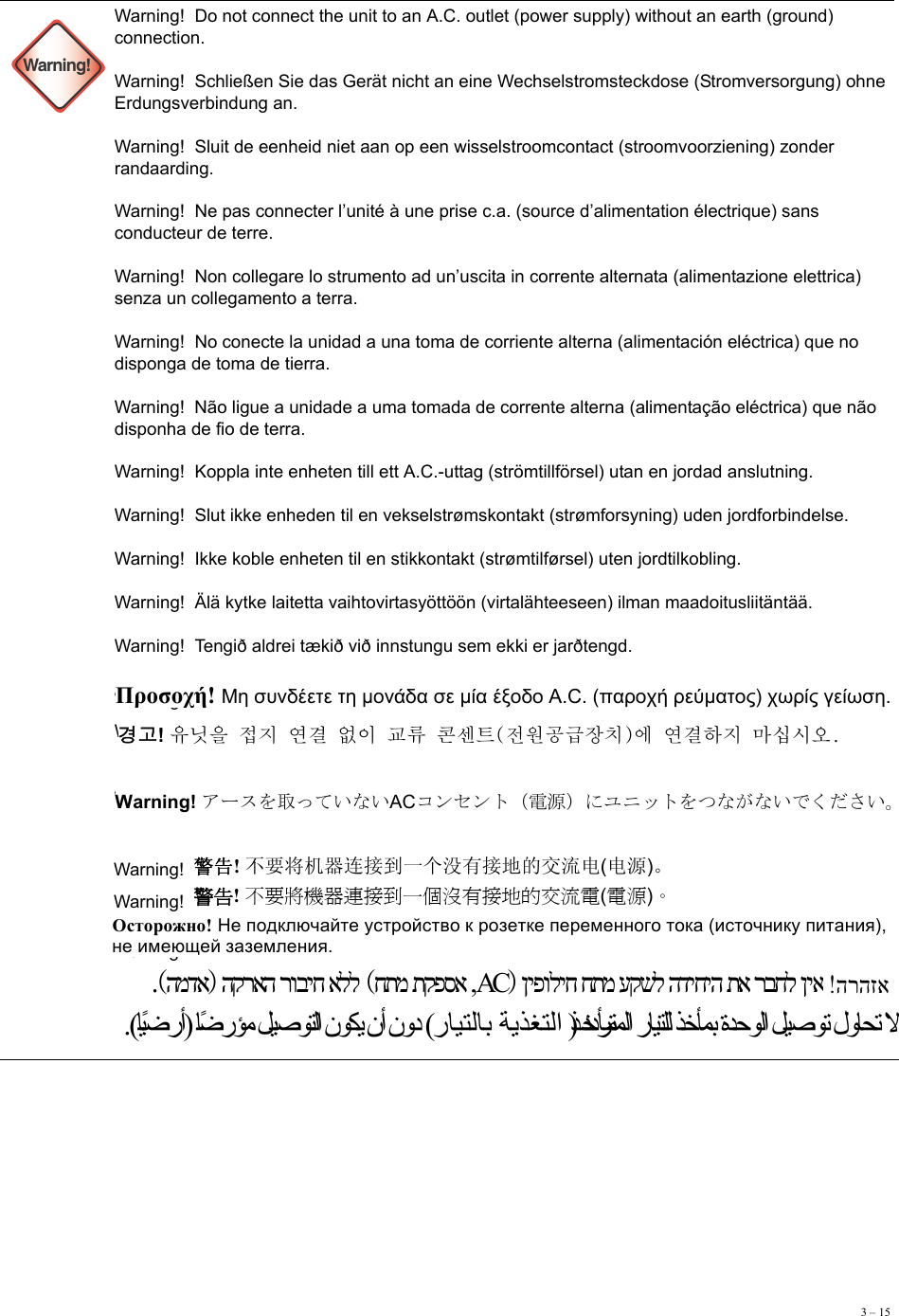 3 – 15 Warning!Warning!  Do not connect the unit to an A.C. outlet (power supply) without an earth (ground) connection. Warning!  Schließen Sie das Gerät nicht an eine Wechselstromsteckdose (Stromversorgung) ohne Erdungsverbindung an. Warning!  Sluit de eenheid niet aan op een wisselstroomcontact (stroomvoorziening) zonder randaarding. Warning!  Ne pas connecter l’unité à une prise c.a. (source d’alimentation électrique) sans conducteur de terre. Warning!  Non collegare lo strumento ad un’uscita in corrente alternata (alimentazione elettrica) senza un collegamento a terra. Warning!  No conecte la unidad a una toma de corriente alterna (alimentación eléctrica) que no disponga de toma de tierra. Warning!  Não ligue a unidade a uma tomada de corrente alterna (alimentação eléctrica) que não disponha de fio de terra. Warning!  Koppla inte enheten till ett A.C.-uttag (strömtillförsel) utan en jordad anslutning.  Warning!  Slut ikke enheden til en vekselstrømskontakt (strømforsyning) uden jordforbindelse.  Warning!  Ikke koble enheten til en stikkontakt (strømtilførsel) uten jordtilkobling. Warning!  Älä kytke laitetta vaihtovirtasyöttöön (virtalähteeseen) ilman maadoitusliitäntää. Warning!  Tengið aldrei tækið við innstungu sem ekki er jarðtengd. Warning!  Warning!   Warning!  Warning!  Warning!  Warning!  Warning!  Warning!  Προσοχή! Μη συνδέετε τη μονάδα σε μία έξοδο A.C. (παροχή ρεύματος) χωρίς γείωση. 경고! 󲁷󰰲󲂛󲅨󲌗󱽇󰘇󱼝󲃋󰚧󱊯󲢯󱪓󲰏󲅛󲀧󰙌󰝠󲃼󲞯󱼧󱽇󰘇󲺯󲌗󱌟󱱄󱰳󱽻 Warning! アースを取っていないACコンセント（電源）にユニットをつながないでください。警告! 不要将机器连接到一个没有接地的交流电(电源)。 警告! 不要將機器連接到一個沒有接地的交流電(電源)。 Осторожно! Не подключайте устройство к розетке переменного тока (источнику питания), не имеющей заземления. הרהזא  ןיפוליח חתמ עקשל הדיחיה תא רבחל ןיאACחתמ תקפסא , הקראה רוביח אללהמדא .(ﺎًﻴﺿرأ) ﺎًﺿرﺆﻣ ﻞﻴﺻﻮﺘﻟا نﻮﻜﻳ نأ نود (رﺎﻴﺘﻟﺎﺑ ﺔﻳﺬﻐﺘﻟا ﺬﺧﺄﻣ)ددﺮﺘﻤﻟا رﺎﻴﺘﻠﻟ ﺬﺧﺄﻤﺑ ةﺪﺣﻮﻟا ﻞﻴﺻﻮﺗ لوﺎﺤﺗ ﻻ