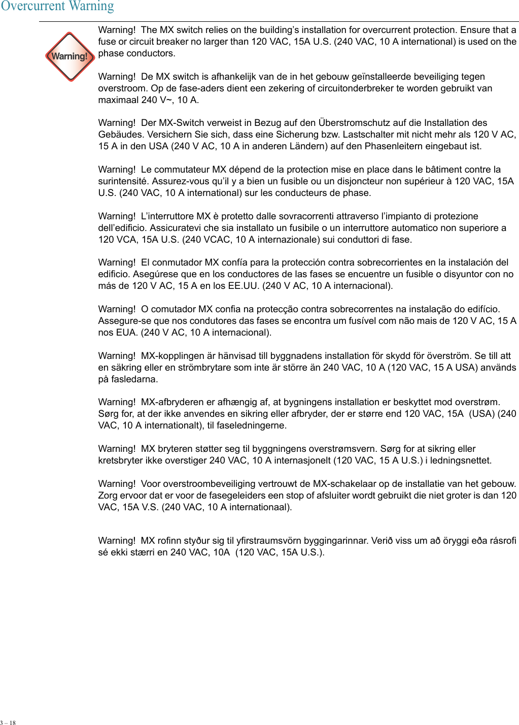 3 – 18     Overcurrent Warning Warning!Warning!  The MX switch relies on the building’s installation for overcurrent protection. Ensure that a fuse or circuit breaker no larger than 120 VAC, 15A U.S. (240 VAC, 10 A international) is used on the phase conductors.  Warning!  De MX switch is afhankelijk van de in het gebouw geïnstalleerde beveiliging tegen overstroom. Op de fase-aders dient een zekering of circuitonderbreker te worden gebruikt van maximaal 240 V~, 10 A. Warning!  Der MX-Switch verweist in Bezug auf den Überstromschutz auf die Installation des Gebäudes. Versichern Sie sich, dass eine Sicherung bzw. Lastschalter mit nicht mehr als 120 V AC, 15 A in den USA (240 V AC, 10 A in anderen Ländern) auf den Phasenleitern eingebaut ist. Warning!  Le commutateur MX dépend de la protection mise en place dans le bâtiment contre la surintensité. Assurez-vous qu’il y a bien un fusible ou un disjoncteur non supérieur à 120 VAC, 15A U.S. (240 VAC, 10 A international) sur les conducteurs de phase. Warning!  L’interruttore MX è protetto dalle sovracorrenti attraverso l’impianto di protezione dell’edificio. Assicuratevi che sia installato un fusibile o un interruttore automatico non superiore a 120 VCA, 15A U.S. (240 VCAC, 10 A internazionale) sui conduttori di fase. Warning!  El conmutador MX confía para la protección contra sobrecorrientes en la instalación del edificio. Asegúrese que en los conductores de las fases se encuentre un fusible o disyuntor con no más de 120 V AC, 15 A en los EE.UU. (240 V AC, 10 A internacional). Warning!  O comutador MX confia na protecção contra sobrecorrentes na instalação do edifício. Assegure-se que nos condutores das fases se encontra um fusível com não mais de 120 V AC, 15 A nos EUA. (240 V AC, 10 A internacional). Warning!  MX-kopplingen är hänvisad till byggnadens installation för skydd för överström. Se till att en säkring eller en strömbrytare som inte är större än 240 VAC, 10 A (120 VAC, 15 A USA) används på fasledarna. Warning!  MX-afbryderen er afhængig af, at bygningens installation er beskyttet mod overstrøm. Sørg for, at der ikke anvendes en sikring eller afbryder, der er større end 120 VAC, 15A  (USA) (240 VAC, 10 A internationalt), til faseledningerne. Warning!  MX bryteren støtter seg til byggningens overstrømsvern. Sørg for at sikring eller kretsbryter ikke overstiger 240 VAC, 10 A internasjonelt (120 VAC, 15 A U.S.) i ledningsnettet. Warning!  Voor overstroombeveiliging vertrouwt de MX-schakelaar op de installatie van het gebouw. Zorg ervoor dat er voor de fasegeleiders een stop of afsluiter wordt gebruikt die niet groter is dan 120 VAC, 15A V.S. (240 VAC, 10 A internationaal). Warning!  MX rofinn styður sig til yfirstraumsvörn byggingarinnar. Verið viss um að öryggi eða rásrofi sé ekki stærri en 240 VAC, 10A  (120 VAC, 15A U.S.). 