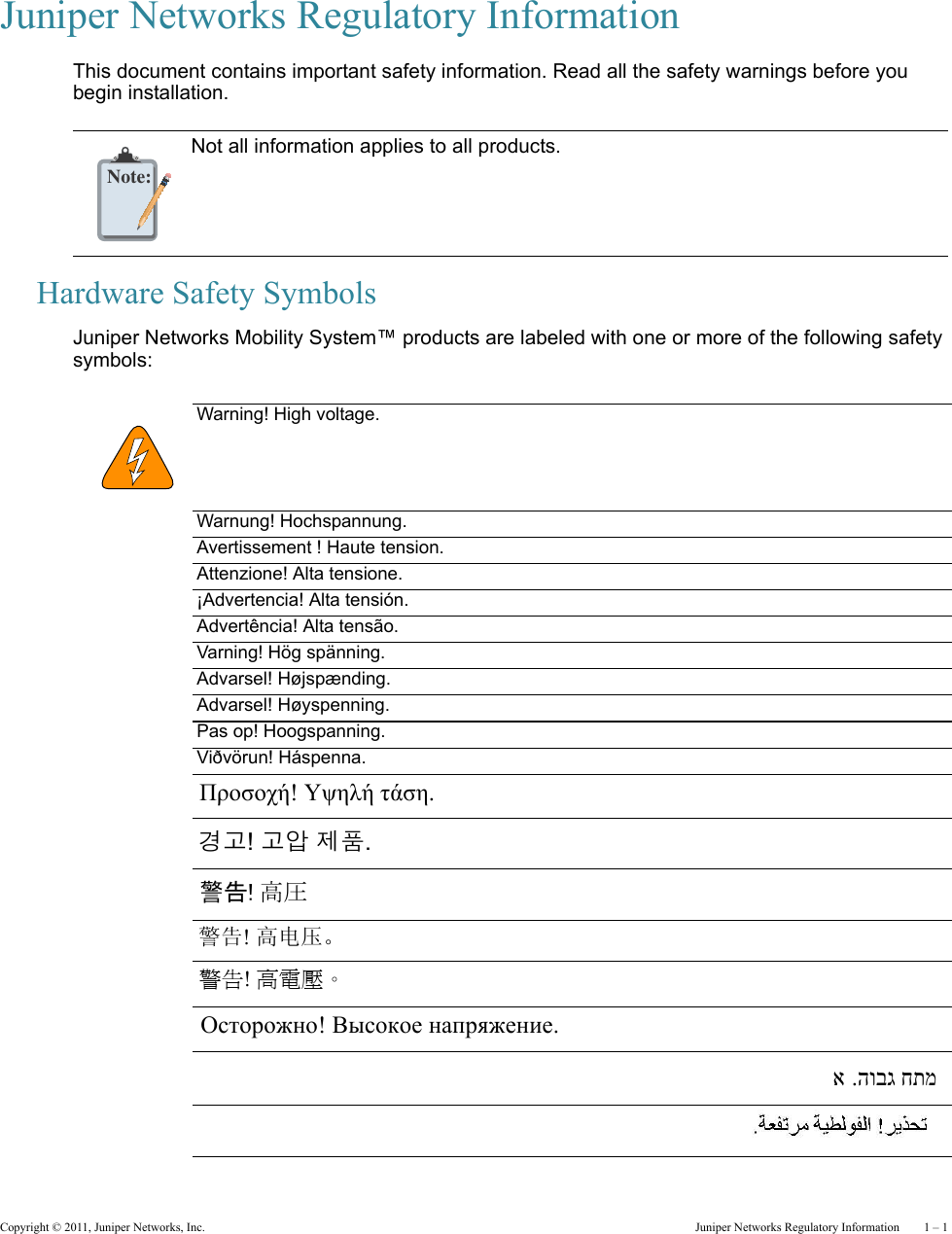 Copyright © 2011, Juniper Networks, Inc.  Juniper Networks Regulatory Information    1 – 1Juniper Networks Regulatory InformationThis document contains important safety information. Read all the safety warnings before you begin installation.Hardware Safety SymbolsJuniper Networks Mobility System™ products are labeled with one or more of the following safety symbols:      Note:Not all information applies to all products.Warning! High voltage.Warnung! Hochspannung.Avertissement ! Haute tension.Attenzione! Alta tensione. ¡Advertencia! Alta tensión.Advertência! Alta tensão.Varning! Hög spänning.Advarsel! Højspænding.Advarsel! Høyspenning.Pas op! Hoogspanning.Viðvörun! Háspenna.Προσοχή! Υψηλή τάση. 경고! 고압 제품. 警告! 高圧  警告! 高电压。 警告! 高電壓。 Осторожно! Высокое напряжение. !הרהזא .הובג חתמ !הרהזא .הובג חתמ 