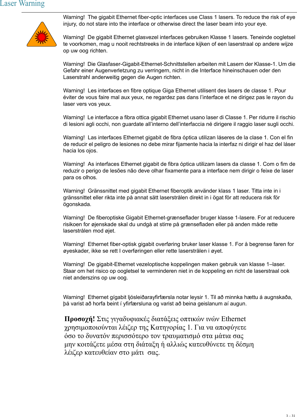 3 – 31Laser Warning Warning!  The gigabit Ethernet fiber-optic interfaces use Class 1 lasers. To reduce the risk of eye injury, do not stare into the interface or otherwise direct the laser beam into your eye. Warning!  De gigabit Ethernet glasvezel interfaces gebruiken Klasse 1 lasers. Teneinde oogletsel te voorkomen, mag u nooit rechtstreeks in de interface kijken of een laserstraal op andere wijze op uw oog richten. Warning!  Die Glasfaser-Gigabit-Ethernet-Schnittstellen arbeiten mit Lasern der Klasse-1. Um die Gefahr einer Augenverletzung zu verringern, nicht in die Interface hineinschauen oder den Laserstrahl anderweitig gegen die Augen richten. Warning!  Les interfaces en fibre optique Giga Ethernet utilisent des lasers de classe 1. Pour éviter de vous faire mal aux yeux, ne regardez pas dans l’interface et ne dirigez pas le rayon du laser vers vos yeux. Warning!  Le interfacce a fibra ottica gigabit Ethernet usano laser di Classe 1. Per ridurre il rischio di lesioni agli occhi, non guardate all’interno dell’interfaccia né dirigere il raggio laser sugli occhi. Warning!  Las interfaces Ethernet gigabit de fibra óptica utilizan láseres de la clase 1. Con el fin de reducir el peligro de lesiones no debe mirar fijamente hacia la interfaz ni dirigir el haz del láser hacia los ojos. Warning!  As interfaces Ethernet gigabit de fibra óptica utilizam lasers da classe 1. Com o fim de reduzir o perigo de lesões não deve olhar fixamente para a interface nem dirigir o feixe de laser para os olhos. Warning!  Gränssnittet med gigabit Ethernet fiberoptik använder klass 1 laser. Titta inte in i gränssnittet eller rikta inte på annat sätt laserstrålen direkt in i ögat för att reducera risk för ögonskada.  Warning!  De fiberoptiske Gigabit Ethernet-grænseflader bruger klasse 1-lasere. For at reducere risikoen for øjenskade skal du undgå at stirre på grænsefladen eller på anden måde rette laserstrålen mod øjet. Warning!  Ethernet fiber-optisk gigabit overføring bruker laser klasse 1. For å begrense faren for øyeskader, ikke se rett I overføringen eller rette laserstrålen i øyet. Warning!  De gigabit-Ethernet vezeloptische koppelingen maken gebruik van klasse 1–laser. Staar om het risico op oogletsel te verminderen niet in de koppeling en richt de laserstraal ook niet anderszins op uw oog.Warning!  Ethernet gígabit ljósleiðarayfirfærsla notar leysir 1. Til að minnka hættu á augnskaða, þá varist að horfa beint í yfirfærsluna og varist að beina geislanum aí augun.  Προσοχή! Στις γιγαδυφιακές διατάξεις οπτικών ινών Ethernet  χρησιμοποιούνται λέιζερ της Κατηγορίας 1. Για να αποφύγετε  όσο το δυνατόν περισσότερο τον τραυματισμό στα μάτια σας  μην κοιτάζετε μέσα στη διάταξη ή αλλιώς κατευθύνετε τη δέσμη  λέιζερ κατευθείαν στο μάτι  σας. 
