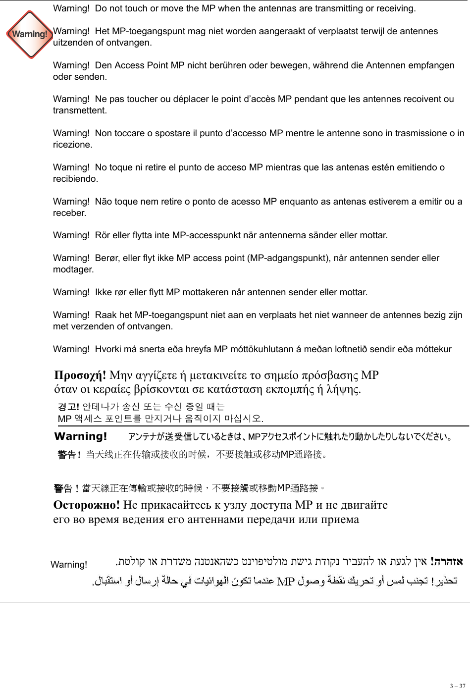 3 – 37  Warning!Warning!  Do not touch or move the MP when the antennas are transmitting or receiving. Warning!  Het MP-toegangspunt mag niet worden aangeraakt of verplaatst terwijl de antennes uitzenden of ontvangen. Warning!  Den Access Point MP nicht berühren oder bewegen, während die Antennen empfangen oder senden.  Warning!  Ne pas toucher ou déplacer le point d’accès MP pendant que les antennes recoivent ou transmettent. Warning!  Non toccare o spostare il punto d’accesso MP mentre le antenne sono in trasmissione o in ricezione. Warning!  No toque ni retire el punto de acceso MP mientras que las antenas estén emitiendo o recibiendo. Warning!  Não toque nem retire o ponto de acesso MP enquanto as antenas estiverem a emitir ou a receber. Warning!  Rör eller flytta inte MP-accesspunkt när antennerna sänder eller mottar. Warning!  Berør, eller flyt ikke MP access point (MP-adgangspunkt), når antennen sender eller modtager. Warning!  Ikke rør eller flytt MP mottakeren når antennen sender eller mottar. Warning!  Raak het MP-toegangspunt niet aan en verplaats het niet wanneer de antennes bezig zijn met verzenden of ontvangen. Warning!  Hvorki má snerta eða hreyfa MP móttökuhlutann á meðan loftnetið sendir eða móttekur    Warning!   Προσοχή! Μην αγγίζετε ή μετακινείτε το σημείο πρόσβασης MP  όταν οι κεραίες βρίσκονται σε κατάσταση εκπομπής ή λήψης. 경고! 안테나가 송신 또는 수신 중일 때는  MP 액세스 포인트를 만지거나 움직이지 마십시오. Warning!   アンテナが送受信しているときは、MPアクセスポイントに触れたり動かしたりしないでください。 警告！当天线正在传输或接收的时候，不要接触或移动MP通路接。 警告！當天線正在傳輸或接收的時候，不要接觸或移動MP通路接。 Осторожно! Не прикасайтесь к узлу доступа МР и не двигайте  его во время ведения его антеннами передачи или приема   הרהזא  !ןיא תעגל וא ריבעהל תדוקנ תשיג טניופיטלומ הנטנאהשכ תרדשמ וא תטלוק. 