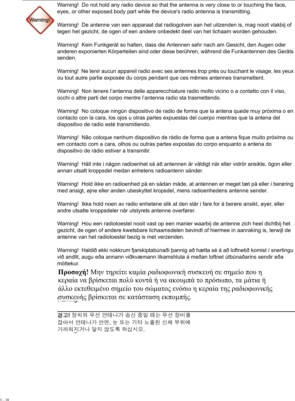 3 – 38      Warning!Warning!  Do not hold any radio device so that the antenna is very close to or touching the face, eyes, or other exposed body part while the device&apos;s radio antenna is transmitting. Warning!  De antenne van een apparaat dat radiogolven aan het uitzenden is, mag nooit vlakbij of tegen het gezicht, de ogen of een andere onbedekt deel van het lichaam worden gehouden. Warning!  Kein Funkgerät so halten, dass die Antennen sehr nach am Gesicht, den Augen oder anderen exponierten Körperteilen sind oder diese berühren, während die Funkantennen des Geräts senden. Warning!  Ne tenir aucun appareil radio avec ses antennes trop près ou touchant le visage, les yeux ou tout autre partie exposée du corps pendant que ces mêmes antennes transmettent. Warning!  Non tenere l’antenna delle apparecchiature radio molto vicino o a contatto con il viso, occhi o altre parti del corpo mentre l’antenna radio sta trasmettendo. Warning!  No coloque ningún dispositivo de radio de forma que la antena quede muy próxima o en contacto con la cara, los ojos u otras partes expuestas del cuerpo mientras que la antena del dispositivo de radio esté transmitiendo. Warning!  Não coloque nenhum dispositivo de rádio de forma que a antena fique muito próxima ou em contacto com a cara, olhos ou outras partes expostas do corpo enquanto a antena do dispositivo de rádio estiver a transmitir.  Warning!  Håll inte i någon radioenhet så att antennen är väldigt när eller vidrör ansikte, ögon eller annan utsatt kroppsdel medan enhetens radioantenn sänder. Warning!  Hold ikke en radioenhed på en sådan måde, at antennen er meget tæt på eller i berøring med ansigt, øjne eller anden ubeskyttet kropsdel, mens radioenhedens antenne sender. Warning!  Ikke hold noen av radio enhetene slik at den står i fare for å berøre ansikt, øyer, eller andre utsatte kroppsdeler når utstyrets antenne overfører.  Warning!  Hou een radiotoestel nooit vast op een manier waarbij de antenne zich heel dichtbij het gezicht, de ogen of andere kwetsbare lichaamsdelen bevindt of hiermee in aanraking is, terwijl de antenne van het radiotoestel bezig is met verzenden. Warning!  Haldið ekki nokkrum fjarskiptabúnaði þannig að hætta sé á að loftnetið komist í snertingu við andlit, augu eða annann viðkvæmann líkamshluta á meðan loftnet útbúnaðarins sendir eða móttekur.Warning!   Warning!   Προσοχή! Μην τηρείτε καμία ραδιοφωνική συσκευή σε σημείο που η  κεραία να βρίσκεται πολύ κοντά ή να ακουμπά το πρόσωπο, τα μάτια ή  άλλο εκτεθειμένο σημείο του σώματος ενόσω η κεραία της ραδιοφωνικής  συσκευής βρίσκεται σε κατάσταση εκπομπής. 경고! 장치의 무선 안테나가 송신 중일 때는 무선 장비를  잡아서 안테나가 안면, 눈 또는 기타 노출된 신체 부위에  가까워지거나 닿지 않도록 하십시오. 