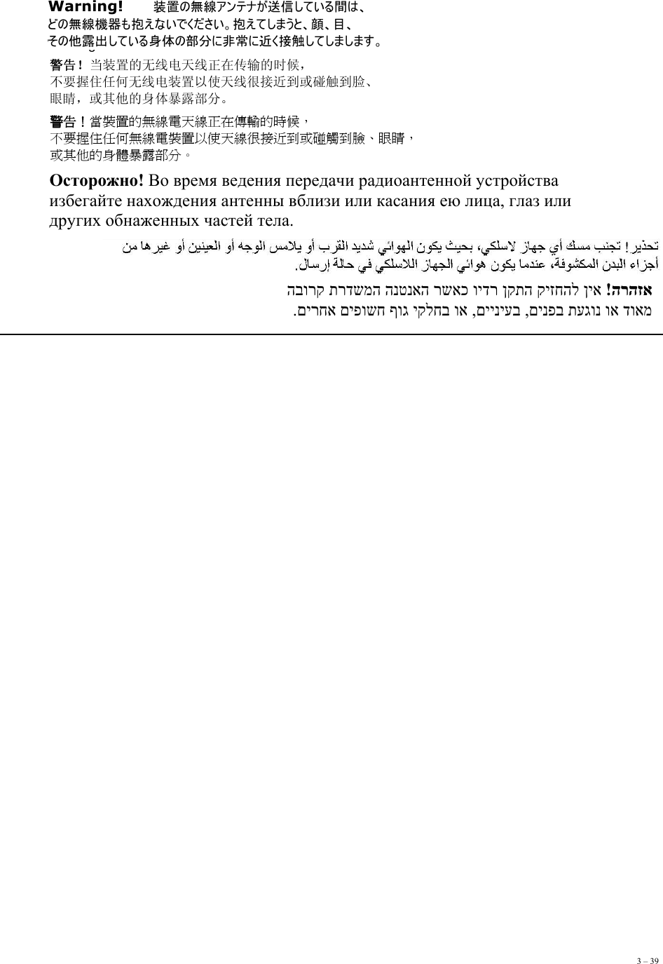 3 – 39Warning!       Warning!   装置の無線アンテナが送信している間は、 どの無線機器も抱えないでください。抱えてしまうと、顔、目、 その他露出している身体の部分に非常に近く接触してしまします。 警告！当装置的无线电天线正在传输的时候， 不要握住任何无线电装置以使天线很接近到或碰触到脸、 眼睛，或其他的身体暴露部分。 警告！當裝置的無線電天線正在傳輸的時候， 不要握住任何無線電裝置以使天線很接近到或碰觸到臉、眼睛， 或其他的身體暴露部分。 Осторожно! Во время ведения передачи радиоантенной устройства  избегайте нахождения антенны вблизи или касания ею лица, глаз или  других обнаженных частей тела.  הרהזא  !ןיא קיזחהל ןקתה וידר רשאכ הנטנאה תרדשמה הבורק  דואמ וא תעגונ םינפב ,םייניעב ,וא יקלחב ףוג םיפושח םירחא. 