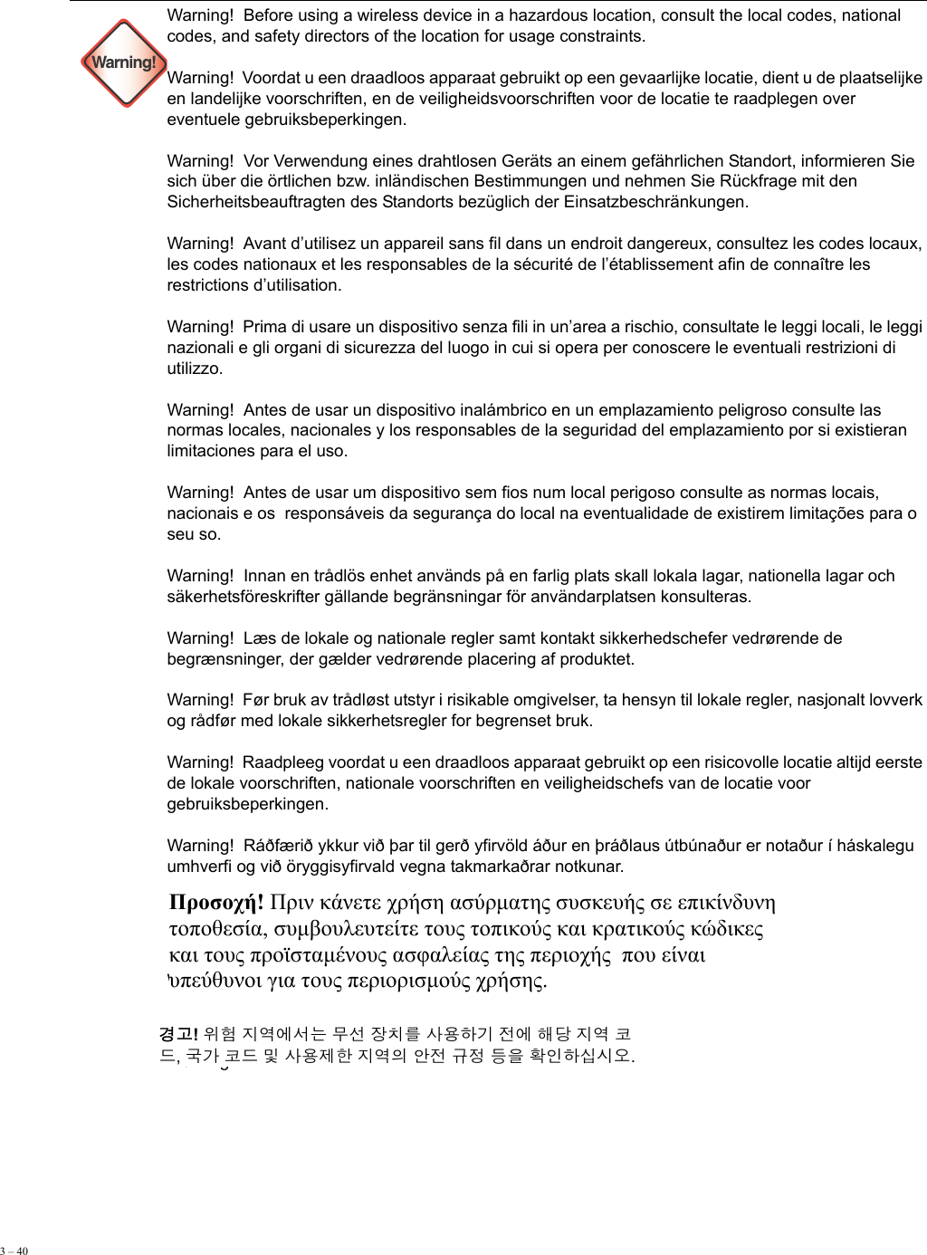 3 – 40        Warning!Warning!  Before using a wireless device in a hazardous location, consult the local codes, national codes, and safety directors of the location for usage constraints. Warning!  Voordat u een draadloos apparaat gebruikt op een gevaarlijke locatie, dient u de plaatselijke en landelijke voorschriften, en de veiligheidsvoorschriften voor de locatie te raadplegen over eventuele gebruiksbeperkingen. Warning!  Vor Verwendung eines drahtlosen Geräts an einem gefährlichen Standort, informieren Sie sich über die örtlichen bzw. inländischen Bestimmungen und nehmen Sie Rückfrage mit den Sicherheitsbeauftragten des Standorts bezüglich der Einsatzbeschränkungen. Warning!  Avant d’utilisez un appareil sans fil dans un endroit dangereux, consultez les codes locaux, les codes nationaux et les responsables de la sécurité de l’établissement afin de connaître les restrictions d’utilisation. Warning!  Prima di usare un dispositivo senza fili in un’area a rischio, consultate le leggi locali, le leggi nazionali e gli organi di sicurezza del luogo in cui si opera per conoscere le eventuali restrizioni di utilizzo. Warning!  Antes de usar un dispositivo inalámbrico en un emplazamiento peligroso consulte las normas locales, nacionales y los responsables de la seguridad del emplazamiento por si existieran limitaciones para el uso. Warning!  Antes de usar um dispositivo sem fios num local perigoso consulte as normas locais, nacionais e os  responsáveis da segurança do local na eventualidade de existirem limitações para o seu so. Warning!  Innan en trådlös enhet används på en farlig plats skall lokala lagar, nationella lagar och säkerhetsföreskrifter gällande begränsningar för användarplatsen konsulteras. Warning!  Læs de lokale og nationale regler samt kontakt sikkerhedschefer vedrørende de begrænsninger, der gælder vedrørende placering af produktet. Warning!  Før bruk av trådløst utstyr i risikable omgivelser, ta hensyn til lokale regler, nasjonalt lovverk og rådfør med lokale sikkerhetsregler for begrenset bruk. Warning!  Raadpleeg voordat u een draadloos apparaat gebruikt op een risicovolle locatie altijd eerste de lokale voorschriften, nationale voorschriften en veiligheidschefs van de locatie voor gebruiksbeperkingen. Warning!  Ráðfærið ykkur við þar til gerð yfirvöld áður en þráðlaus útbúnaður er notaður í háskalegu umhverfi og við öryggisyfirvald vegna takmarkaðrar notkunar.Warning!   Warning!  Προσοχή! Πριν κάνετε χρήση ασύρματης συσκευής σε επικίνδυνη  τοποθεσία, συμβουλευτείτε τους τοπικούς και κρατικούς κώδικες  και τους προϊσταμένους ασφαλείας της περιοχής  που είναι  υπεύθυνοι για τους περιορισμούς χρήσης.  경고! 위험 지역에서는 무선 장치를 사용하기 전에 해당 지역 코 드, 국가 코드 및 사용제한 지역의 안전 규정 등을 확인하십시오. 