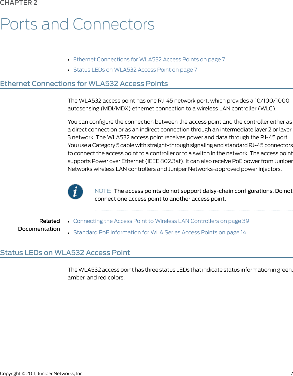 CHAPTER 2Ports and Connectors•Ethernet Connections for WLA532 Access Points on page 7•Status LEDs on WLA532 Access Point on page 7Ethernet Connections for WLA532 Access PointsThe WLA532 access point has one RJ-45 network port, which provides a 10/100/1000autosensing (MDI/MDX) ethernet connection to a wireless LAN controller (WLC).You can configure the connection between the access point and the controller either asa direct connection or as an indirect connection through an intermediate layer 2 or layer3 network. The WLA532 access point receives power and data through the RJ-45 port.You use a Category 5 cable with straight-through signaling and standard RJ-45 connectorsto connect the access point to a controller or to a switch in the network. The access pointsupports Power over Ethernet (IEEE 802.3af). It can also receive PoE power from JuniperNetworks wireless LAN controllers and Juniper Networks-approved power injectors.NOTE: The access points do not support daisy-chain configurations. Do notconnect one access point to another access point.RelatedDocumentationConnecting the Access Point to Wireless LAN Controllers on page 39••Standard PoE Information for WLA Series Access Points on page 14Status LEDs on WLA532 Access PointThe WLA532 access point has three status LEDs that indicate status information in green,amber, and red colors.7Copyright © 2011, Juniper Networks, Inc.