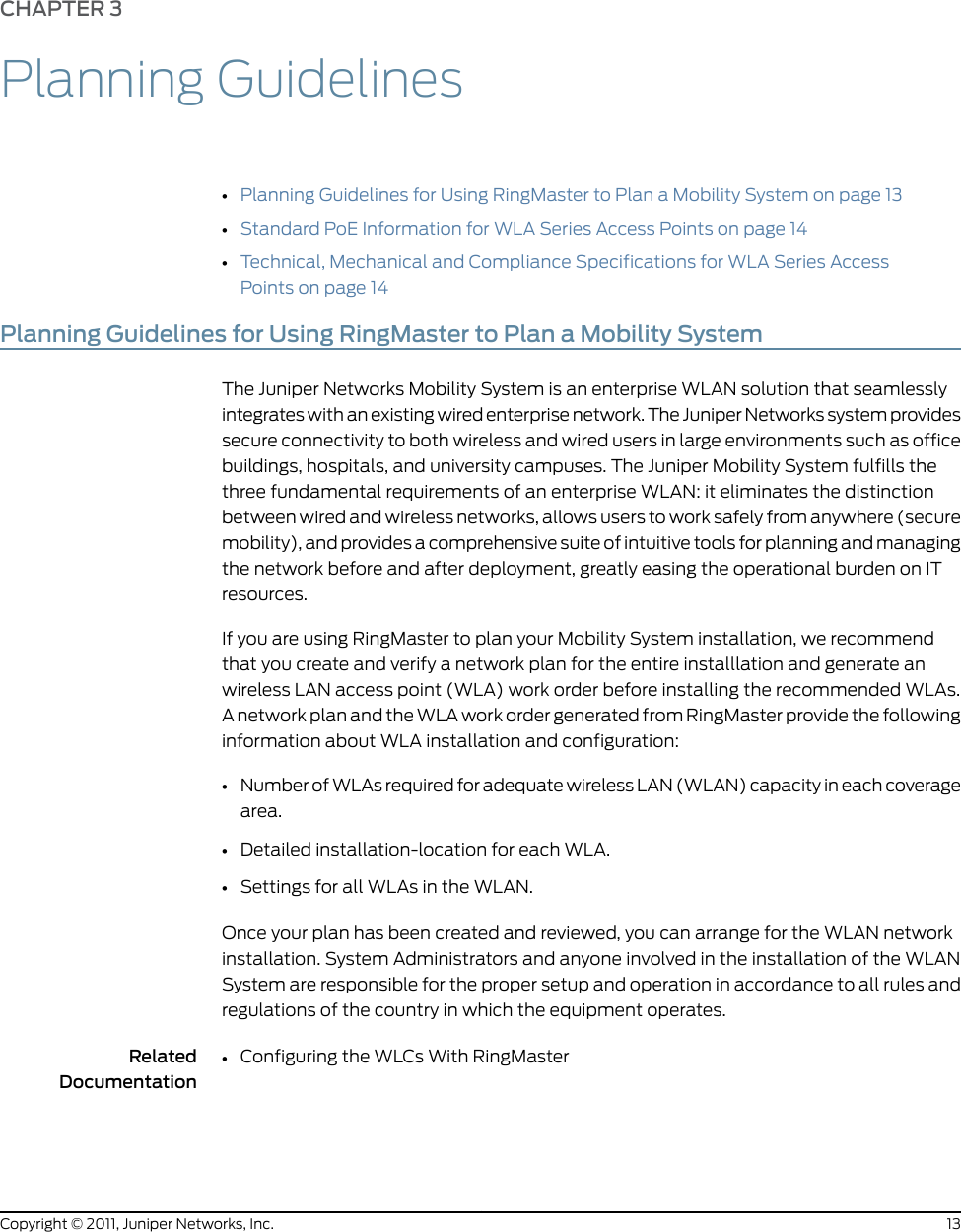 CHAPTER 3Planning Guidelines•Planning Guidelines for Using RingMaster to Plan a Mobility System on page 13•Standard PoE Information for WLA Series Access Points on page 14•Technical, Mechanical and Compliance Specifications for WLA Series AccessPoints on page 14Planning Guidelines for Using RingMaster to Plan a Mobility SystemThe Juniper Networks Mobility System is an enterprise WLAN solution that seamlesslyintegrates with an existing wired enterprise network. The Juniper Networks system providessecure connectivity to both wireless and wired users in large environments such as officebuildings, hospitals, and university campuses. The Juniper Mobility System fulfills thethree fundamental requirements of an enterprise WLAN: it eliminates the distinctionbetween wired and wireless networks, allows users to work safely from anywhere (securemobility), and provides a comprehensive suite of intuitive tools for planning and managingthe network before and after deployment, greatly easing the operational burden on ITresources.If you are using RingMaster to plan your Mobility System installation, we recommendthat you create and verify a network plan for the entire installlation and generate anwireless LAN access point (WLA) work order before installing the recommended WLAs.A network plan and the WLA work order generated from RingMaster provide the followinginformation about WLA installation and configuration:•Number of WLAs required for adequate wireless LAN (WLAN) capacity in each coveragearea.•Detailed installation-location for each WLA.•Settings for all WLAs in the WLAN.Once your plan has been created and reviewed, you can arrange for the WLAN networkinstallation. System Administrators and anyone involved in the installation of the WLANSystem are responsible for the proper setup and operation in accordance to all rules andregulations of the country in which the equipment operates.RelatedDocumentationConfiguring the WLCs With RingMaster•13Copyright © 2011, Juniper Networks, Inc.