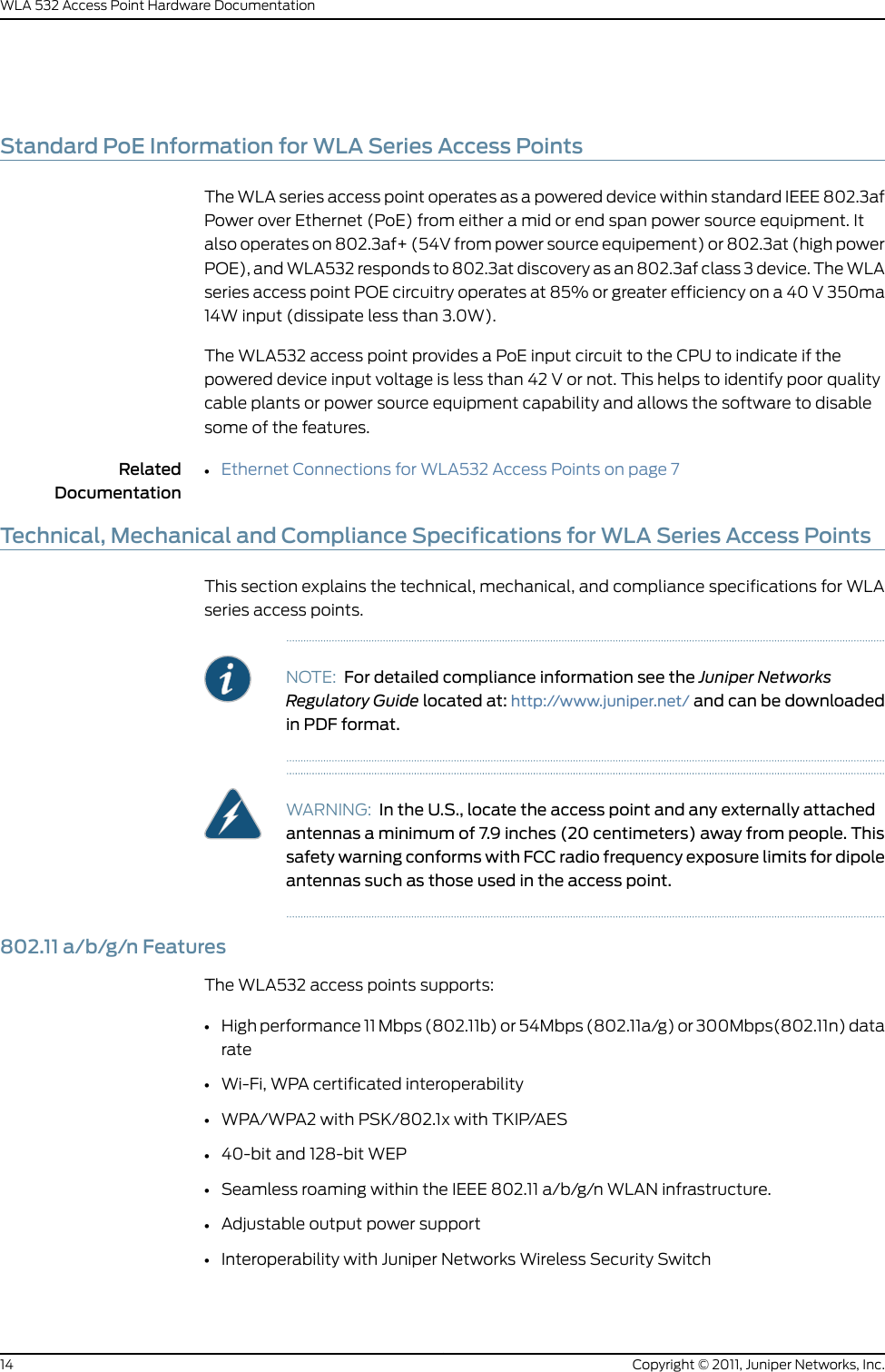 Standard PoE Information for WLA Series Access PointsThe WLA series access point operates as a powered device within standard IEEE 802.3afPower over Ethernet (PoE) from either a mid or end span power source equipment. Italso operates on 802.3af+ (54V from power source equipement) or 802.3at (high powerPOE), and WLA532 responds to 802.3at discovery as an 802.3af class 3 device. The WLAseries access point POE circuitry operates at 85% or greater efficiency on a 40 V 350ma14W input (dissipate less than 3.0W).The WLA532 access point provides a PoE input circuit to the CPU to indicate if thepowered device input voltage is less than 42 V or not. This helps to identify poor qualitycable plants or power source equipment capability and allows the software to disablesome of the features.RelatedDocumentationEthernet Connections for WLA532 Access Points on page 7•Technical, Mechanical and Compliance Specifications for WLA Series Access PointsThis section explains the technical, mechanical, and compliance specifications for WLAseries access points.NOTE: For detailed compliance information see the Juniper NetworksRegulatory Guide located at: http://www.juniper.net/ and can be downloadedin PDF format.WARNING: In the U.S., locate the access point and any externally attachedantennas a minimum of 7.9 inches (20 centimeters) away from people. Thissafety warning conforms with FCC radio frequency exposure limits for dipoleantennas such as those used in the access point.802.11 a/b/g/n FeaturesThe WLA532 access points supports:•High performance 11 Mbps (802.11b) or 54Mbps (802.11a/g) or 300Mbps(802.11n) datarate•Wi-Fi, WPA certificated interoperability•WPA/WPA2 with PSK/802.1x with TKIP/AES•40-bit and 128-bit WEP•Seamless roaming within the IEEE 802.11 a/b/g/n WLAN infrastructure.•Adjustable output power support•Interoperability with Juniper Networks Wireless Security SwitchCopyright © 2011, Juniper Networks, Inc.14WLA 532 Access Point Hardware Documentation