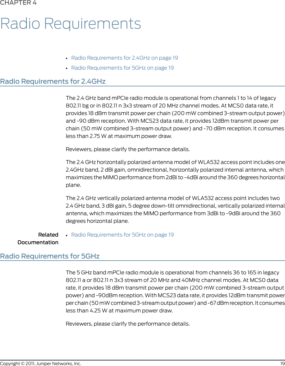 CHAPTER 4Radio Requirements•Radio Requirements for 2.4GHz on page 19•Radio Requirements for 5GHz on page 19Radio Requirements for 2.4GHzThe 2.4 GHz band mPCIe radio module is operational from channels 1 to 14 of legacy802.11 bg or in 802.11 n 3x3 stream of 20 MHz channel modes. At MCS0 data rate, itprovides 18 dBm transmit power per chain (200 mW combined 3-stream output power)and -90 dBm reception. With MCS23 data rate, it provides 12dBm transmit power perchain (50 mW combined 3-stream output power) and -70 dBm reception. It consumesless than 2.75 W at maximum power draw.Reviewers, please clarify the performance details.The 2.4 GHz horizontally polarized antenna model of WLA532 access point includes one2.4GHz band, 2 dBi gain, omnidirectional, horizontally polarized internal antenna, whichmaximizes the MIMO performance from 2dBi to -4dBi around the 360 degrees horizontalplane.The 2.4 GHz vertically polarized antenna model of WLA532 access point includes two2.4 GHz band, 3 dBi gain, 5 degree down-tilt omnidirectional, vertically polarized internalantenna, which maximizes the MIMO performance from 3dBi to -9dBi around the 360degrees horizontal plane.RelatedDocumentationRadio Requirements for 5GHz on page 19•Radio Requirements for 5GHzThe 5 GHz band mPCIe radio module is operational from channels 36 to 165 in legacy802.11 a or 802.11 n 3x3 stream of 20 MHz and 40MHz channel modes. At MCS0 datarate, it provides 18 dBm transmit power per chain (200 mW combined 3-stream outputpower) and -90dBm reception. With MCS23 data rate, it provides 12dBm transmit powerper chain (50 mW combined 3-stream output power) and -67 dBm reception. It consumesless than 4.25 W at maximum power draw.Reviewers, please clarify the performance details.19Copyright © 2011, Juniper Networks, Inc.