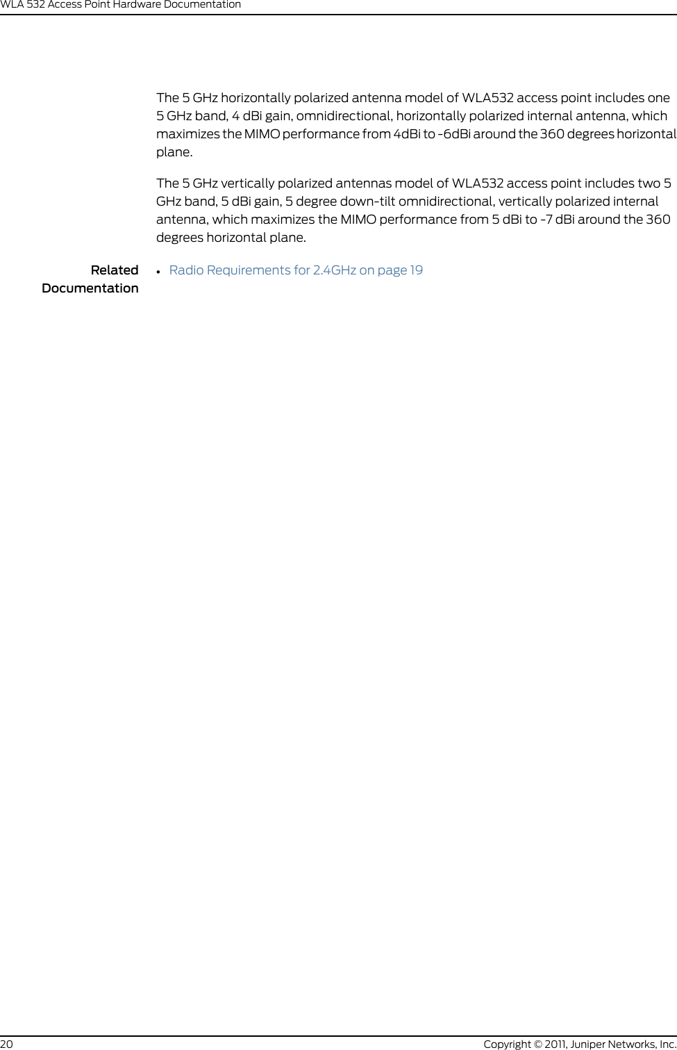 The 5 GHz horizontally polarized antenna model of WLA532 access point includes one5 GHz band, 4 dBi gain, omnidirectional, horizontally polarized internal antenna, whichmaximizes the MIMO performance from 4dBi to -6dBi around the 360 degrees horizontalplane.The 5 GHz vertically polarized antennas model of WLA532 access point includes two 5GHz band, 5 dBi gain, 5 degree down-tilt omnidirectional, vertically polarized internalantenna, which maximizes the MIMO performance from 5 dBi to -7 dBi around the 360degrees horizontal plane.RelatedDocumentation•Radio Requirements for 2.4GHz on page 19Copyright © 2011, Juniper Networks, Inc.20WLA 532 Access Point Hardware Documentation
