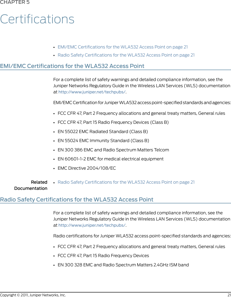 CHAPTER 5Certifications•EMI/EMC Certifications for the WLA532 Access Point on page 21•Radio Safety Certifications for the WLA532 Access Point on page 21EMI/EMC Certifications for the WLA532 Access PointFor a complete list of safety warnings and detailed compliance information, see theJuniper Networks Regulatory Guide in the Wireless LAN Services (WLS) documentationat http://www.juniper.net/techpubs/.EMI/EMC Certification for Juniper WLA532 access point-specified standards and agencies:•FCC CFR 47, Part 2 Frequency allocations and general treaty matters, General rules•FCC CFR 47, Part 15 Radio Frequency Devices (Class B)•EN 55022 EMC Radiated Standard (Class B)•EN 55024 EMC Immunity Standard (Class B)•EN 300 386 EMC and Radio Spectrum Matters Telcom•EN 60601-1-2 EMC for medical electrical equipment•EMC Directive 2004/108/ECRelatedDocumentationRadio Safety Certifications for the WLA532 Access Point on page 21•Radio Safety Certifications for the WLA532 Access PointFor a complete list of safety warnings and detailed compliance information, see theJuniper Networks Regulatory Guide in the Wireless LAN Services (WLS) documentationat http://www.juniper.net/techpubs/.Radio certifications for Juniper WLA532 access point-specified standards and agencies:•FCC CFR 47, Part 2 Frequency allocations and general treaty matters, General rules•FCC CFR 47, Part 15 Radio Frequency Devices•EN 300 328 EMC and Radio Spectrum Matters 2.4GHz ISM band21Copyright © 2011, Juniper Networks, Inc.