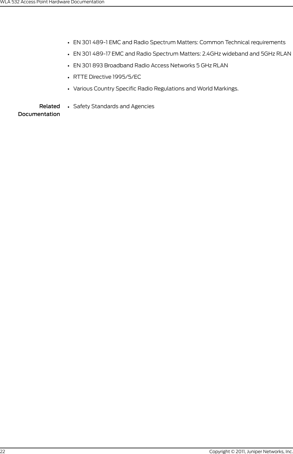 •EN 301 489-1 EMC and Radio Spectrum Matters: Common Technical requirements•EN 301 489-17 EMC and Radio Spectrum Matters: 2.4GHz wideband and 5GHz RLAN•EN 301 893 Broadband Radio Access Networks 5 GHz RLAN•RTTE Directive 1995/5/EC•Various Country Specific Radio Regulations and World Markings.RelatedDocumentation•Safety Standards and AgenciesCopyright © 2011, Juniper Networks, Inc.22WLA 532 Access Point Hardware Documentation