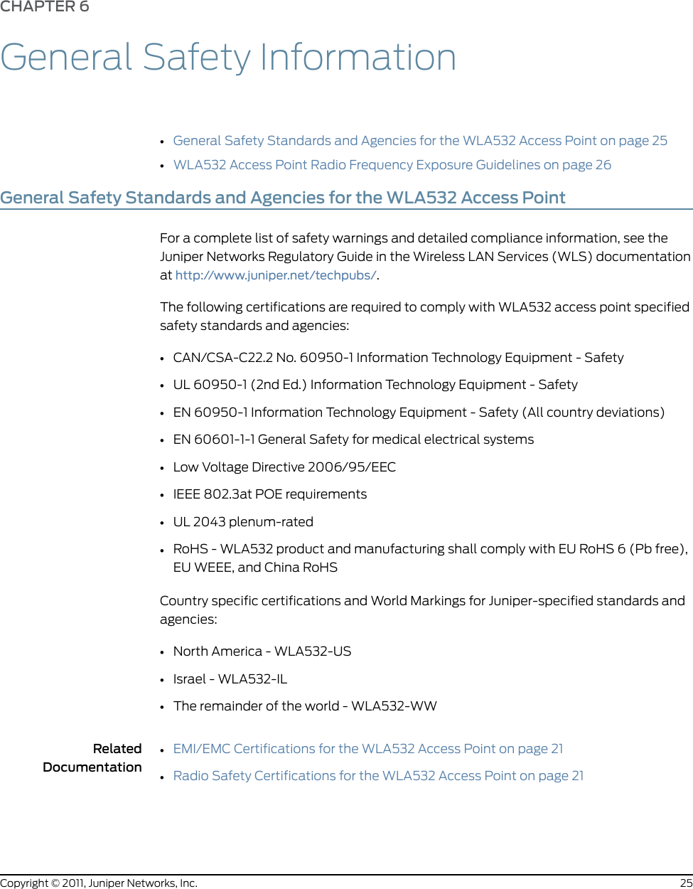 CHAPTER 6General Safety Information•General Safety Standards and Agencies for the WLA532 Access Point on page 25•WLA532 Access Point Radio Frequency Exposure Guidelines on page 26General Safety Standards and Agencies for the WLA532 Access PointFor a complete list of safety warnings and detailed compliance information, see theJuniper Networks Regulatory Guide in the Wireless LAN Services (WLS) documentationat http://www.juniper.net/techpubs/.The following certifications are required to comply with WLA532 access point specifiedsafety standards and agencies:•CAN/CSA-C22.2 No. 60950-1 Information Technology Equipment - Safety•UL 60950-1 (2nd Ed.) Information Technology Equipment - Safety•EN 60950-1 Information Technology Equipment - Safety (All country deviations)•EN 60601-1-1 General Safety for medical electrical systems•Low Voltage Directive 2006/95/EEC•IEEE 802.3at POE requirements•UL 2043 plenum-rated•RoHS - WLA532 product and manufacturing shall comply with EU RoHS 6 (Pb free),EU WEEE, and China RoHSCountry specific certifications and World Markings for Juniper-specified standards andagencies:•North America - WLA532-US•Israel - WLA532-IL•The remainder of the world - WLA532-WWRelatedDocumentationEMI/EMC Certifications for the WLA532 Access Point on page 21••Radio Safety Certifications for the WLA532 Access Point on page 2125Copyright © 2011, Juniper Networks, Inc.