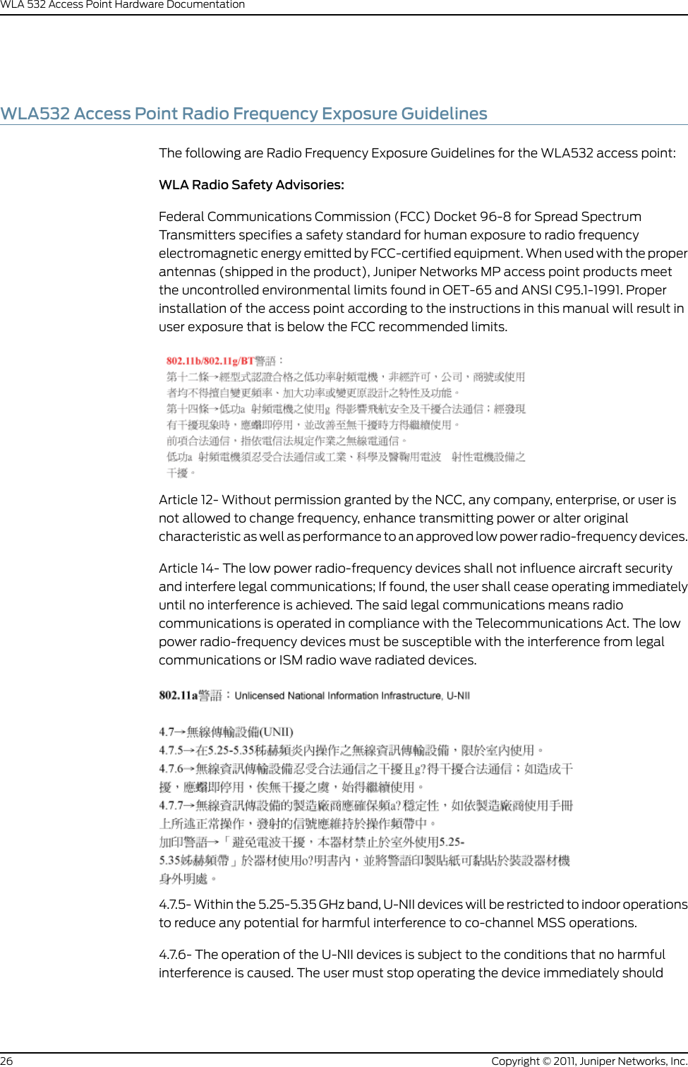 WLA532 Access Point Radio Frequency Exposure GuidelinesThe following are Radio Frequency Exposure Guidelines for the WLA532 access point:WLA Radio Safety Advisories:Federal Communications Commission (FCC) Docket 96-8 for Spread SpectrumTransmitters specifies a safety standard for human exposure to radio frequencyelectromagnetic energy emitted by FCC-certified equipment. When used with the properantennas (shipped in the product), Juniper Networks MP access point products meetthe uncontrolled environmental limits found in OET-65 and ANSI C95.1-1991. Properinstallation of the access point according to the instructions in this manual will result inuser exposure that is below the FCC recommended limits.Article 12- Without permission granted by the NCC, any company, enterprise, or user isnot allowed to change frequency, enhance transmitting power or alter originalcharacteristic as well as performance to an approved low power radio-frequency devices.Article 14- The low power radio-frequency devices shall not influence aircraft securityand interfere legal communications; If found, the user shall cease operating immediatelyuntil no interference is achieved. The said legal communications means radiocommunications is operated in compliance with the Telecommunications Act. The lowpower radio-frequency devices must be susceptible with the interference from legalcommunications or ISM radio wave radiated devices.4.7.5- Within the 5.25-5.35 GHz band, U-NII devices will be restricted to indoor operationsto reduce any potential for harmful interference to co-channel MSS operations.4.7.6- The operation of the U-NII devices is subject to the conditions that no harmfulinterference is caused. The user must stop operating the device immediately shouldCopyright © 2011, Juniper Networks, Inc.26WLA 532 Access Point Hardware Documentation