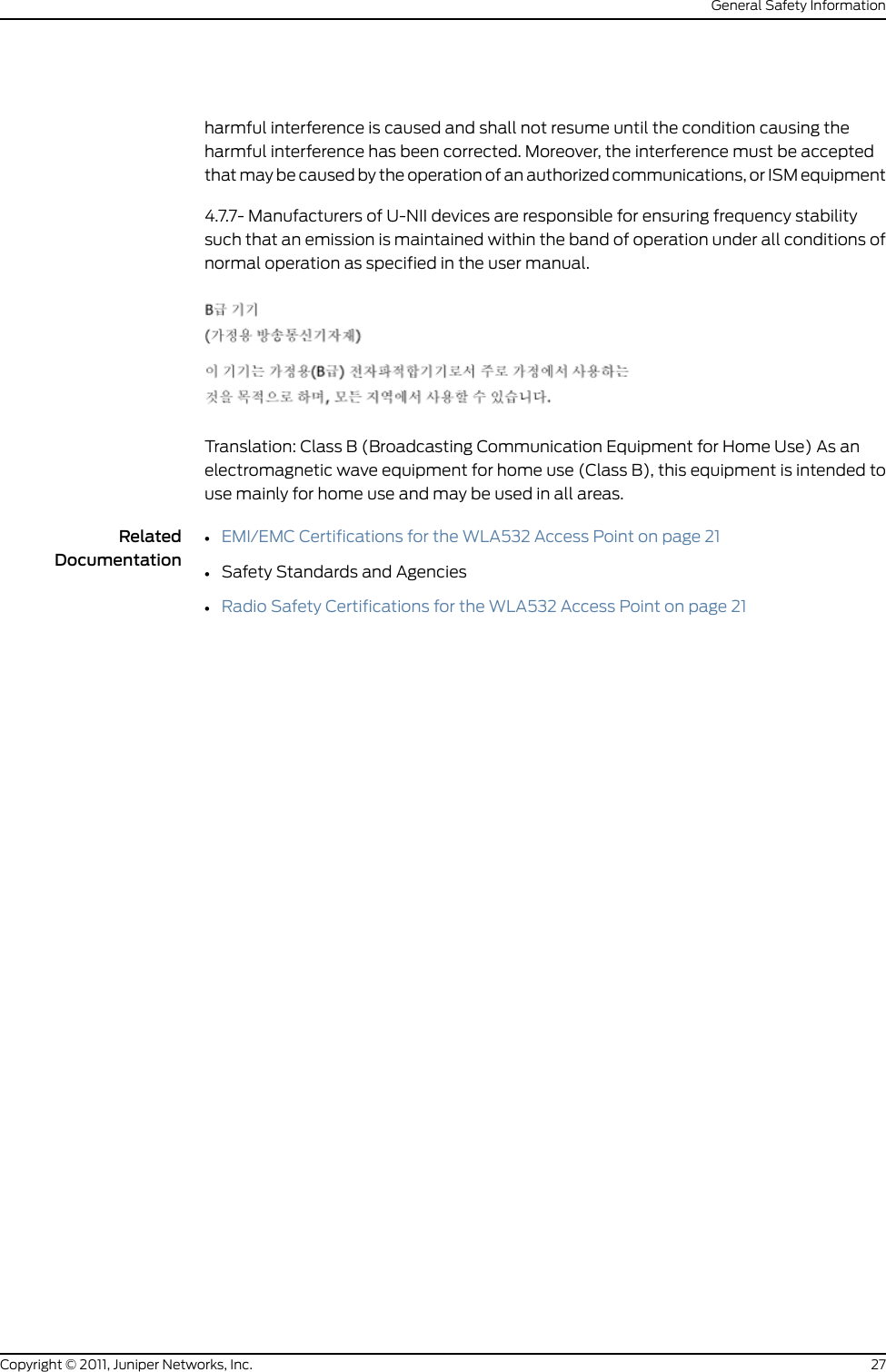 harmful interference is caused and shall not resume until the condition causing theharmful interference has been corrected. Moreover, the interference must be acceptedthat may be caused by the operation of an authorized communications, or ISM equipment4.7.7- Manufacturers of U-NII devices are responsible for ensuring frequency stabilitysuch that an emission is maintained within the band of operation under all conditions ofnormal operation as specified in the user manual.Translation: Class B (Broadcasting Communication Equipment for Home Use) As anelectromagnetic wave equipment for home use (Class B), this equipment is intended touse mainly for home use and may be used in all areas.RelatedDocumentation•EMI/EMC Certifications for the WLA532 Access Point on page 21•Safety Standards and Agencies•Radio Safety Certifications for the WLA532 Access Point on page 2127Copyright © 2011, Juniper Networks, Inc.General Safety Information