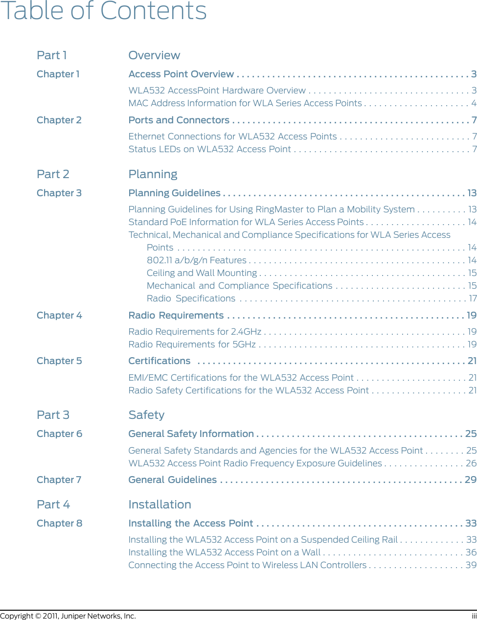 Table of ContentsPart 1 OverviewChapter1 AccessPointOverview..............................................3WLA532 AccessPoint Hardware Overview . . . . . . . . . . . . . . . . . . . . . . . . . . . . . . . . 3MAC Address Information for WLA Series Access Points . . . . . . . . . . . . . . . . . . . . . 4Chapter2 PortsandConnectors...............................................7Ethernet Connections for WLA532 Access Points . . . . . . . . . . . . . . . . . . . . . . . . . . 7StatusLEDsonWLA532AccessPoint...................................7Part 2 PlanningChapter3 PlanningGuidelines................................................13Planning Guidelines for Using RingMaster to Plan a Mobility System . . . . . . . . . . 13Standard PoE Information for WLA Series Access Points . . . . . . . . . . . . . . . . . . . . 14Technical, Mechanical and Compliance Specifications for WLA Series AccessPoints .........................................................14802.11a/b/g/nFeatures...........................................14CeilingandWallMounting.........................................15Mechanical and Compliance Specifications . . . . . . . . . . . . . . . . . . . . . . . . . . 15Radio Specifications .............................................17Chapter4 RadioRequirements...............................................19RadioRequirementsfor2.4GHz........................................19RadioRequirementsfor5GHz.........................................19Chapter5 Certifications .....................................................21EMI/EMC Certifications for the WLA532 Access Point . . . . . . . . . . . . . . . . . . . . . . 21Radio Safety Certifications for the WLA532 Access Point . . . . . . . . . . . . . . . . . . . 21Part 3 SafetyChapter6 GeneralSafetyInformation.........................................25General Safety Standards and Agencies for the WLA532 Access Point . . . . . . . . 25WLA532 Access Point Radio Frequency Exposure Guidelines . . . . . . . . . . . . . . . . 26Chapter7 GeneralGuidelines................................................29Part 4 InstallationChapter8 InstallingtheAccessPoint.........................................33Installing the WLA532 Access Point on a Suspended Ceiling Rail . . . . . . . . . . . . . 33Installing the WLA532 Access Point on a Wall . . . . . . . . . . . . . . . . . . . . . . . . . . . . 36Connecting the Access Point to Wireless LAN Controllers . . . . . . . . . . . . . . . . . . . 39iiiCopyright © 2011, Juniper Networks, Inc.