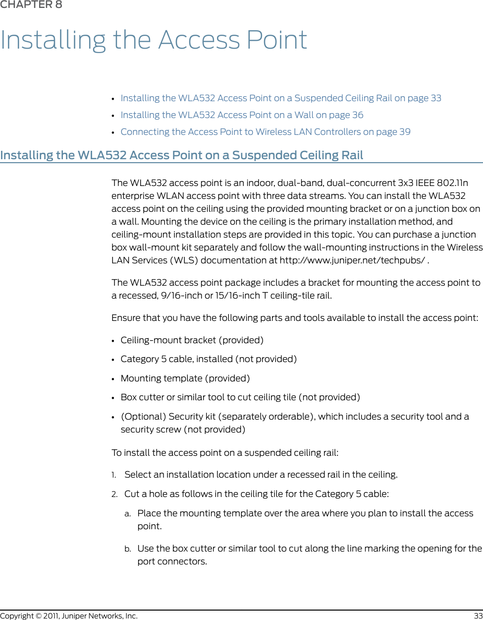 CHAPTER 8Installing the Access Point•Installing the WLA532 Access Point on a Suspended Ceiling Rail on page 33•Installing the WLA532 Access Point on a Wall on page 36•Connecting the Access Point to Wireless LAN Controllers on page 39Installing the WLA532 Access Point on a Suspended Ceiling RailThe WLA532 access point is an indoor, dual-band, dual-concurrent 3x3 IEEE 802.11nenterprise WLAN access point with three data streams. You can install the WLA532access point on the ceiling using the provided mounting bracket or on a junction box ona wall. Mounting the device on the ceiling is the primary installation method, andceiling-mount installation steps are provided in this topic. You can purchase a junctionbox wall-mount kit separately and follow the wall-mounting instructions in the WirelessLAN Services (WLS) documentation at http://www.juniper.net/techpubs/ .The WLA532 access point package includes a bracket for mounting the access point toa recessed, 9/16-inch or 15/16-inch T ceiling-tile rail.Ensure that you have the following parts and tools available to install the access point:•Ceiling-mount bracket (provided)•Category 5 cable, installed (not provided)•Mounting template (provided)•Box cutter or similar tool to cut ceiling tile (not provided)•(Optional) Security kit (separately orderable), which includes a security tool and asecurity screw (not provided)To install the access point on a suspended ceiling rail:1. Select an installation location under a recessed rail in the ceiling.2. Cut a hole as follows in the ceiling tile for the Category 5 cable:a. Place the mounting template over the area where you plan to install the accesspoint.b. Use the box cutter or similar tool to cut along the line marking the opening for theport connectors.33Copyright © 2011, Juniper Networks, Inc.
