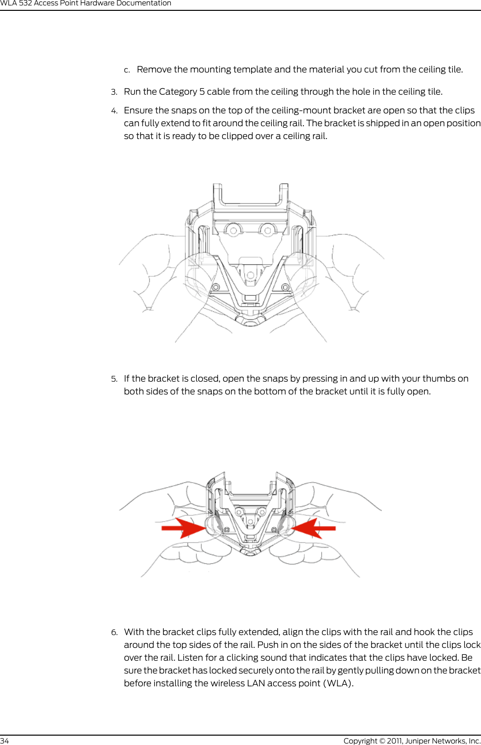 c. Remove the mounting template and the material you cut from the ceiling tile.3. Run the Category 5 cable from the ceiling through the hole in the ceiling tile.4. Ensure the snaps on the top of the ceiling-mount bracket are open so that the clipscan fully extend to fit around the ceiling rail. The bracket is shipped in an open positionso that it is ready to be clipped over a ceiling rail.5. If the bracket is closed, open the snaps by pressing in and up with your thumbs onboth sides of the snaps on the bottom of the bracket until it is fully open.6. With the bracket clips fully extended, align the clips with the rail and hook the clipsaround the top sides of the rail. Push in on the sides of the bracket until the clips lockover the rail. Listen for a clicking sound that indicates that the clips have locked. Besure the bracket has locked securely onto the rail by gently pulling down on the bracketbefore installing the wireless LAN access point (WLA).Copyright © 2011, Juniper Networks, Inc.34WLA 532 Access Point Hardware Documentation