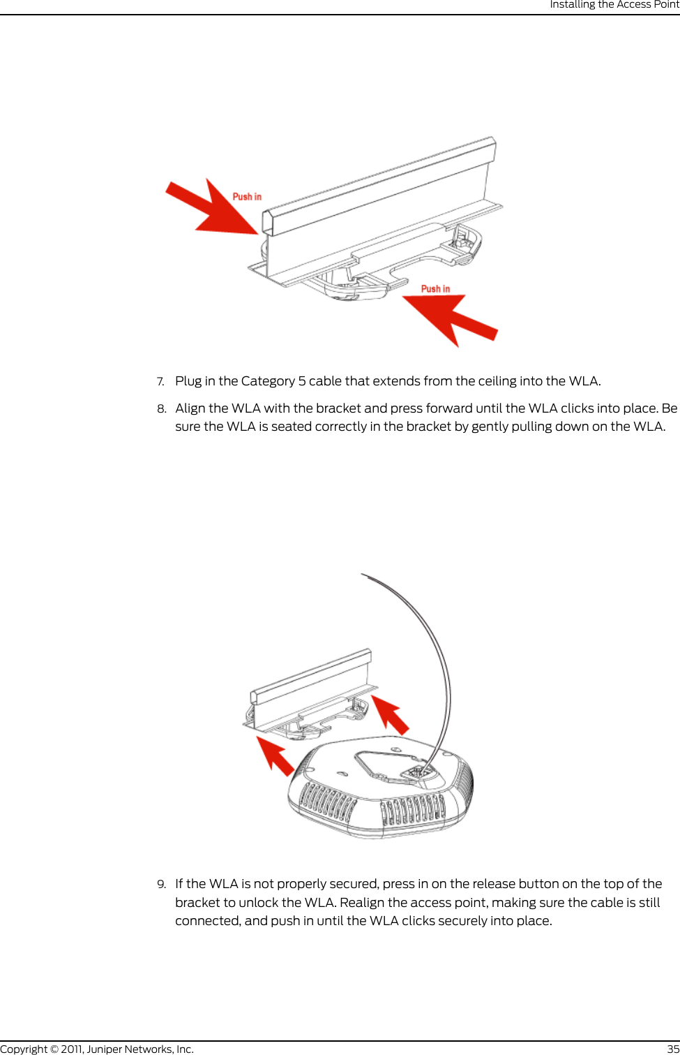 7. Plug in the Category 5 cable that extends from the ceiling into the WLA.8. Align the WLA with the bracket and press forward until the WLA clicks into place. Besure the WLA is seated correctly in the bracket by gently pulling down on the WLA.9. If the WLA is not properly secured, press in on the release button on the top of thebracket to unlock the WLA. Realign the access point, making sure the cable is stillconnected, and push in until the WLA clicks securely into place.35Copyright © 2011, Juniper Networks, Inc.Installing the Access Point