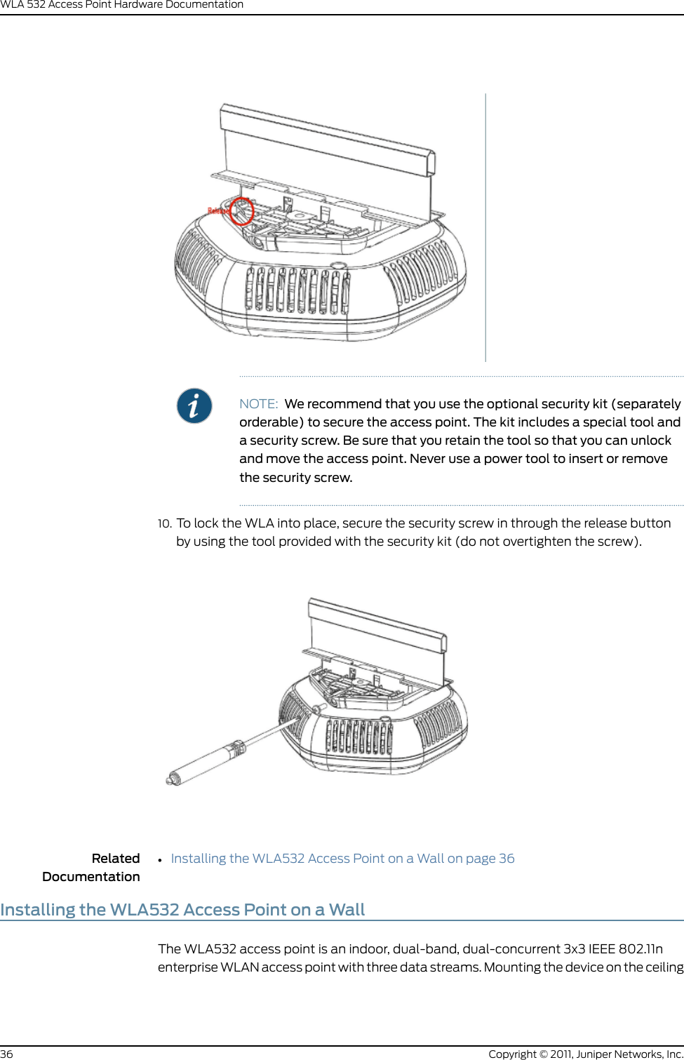NOTE: We recommend that you use the optional security kit (separatelyorderable) to secure the access point. The kit includes a special tool anda security screw. Be sure that you retain the tool so that you can unlockand move the access point. Never use a power tool to insert or removethe security screw.10. To lock the WLA into place, secure the security screw in through the release buttonby using the tool provided with the security kit (do not overtighten the screw).RelatedDocumentationInstalling the WLA532 Access Point on a Wall on page 36•Installing the WLA532 Access Point on a WallThe WLA532 access point is an indoor, dual-band, dual-concurrent 3x3 IEEE 802.11nenterprise WLAN access point with three data streams. Mounting the device on the ceilingCopyright © 2011, Juniper Networks, Inc.36WLA 532 Access Point Hardware Documentation