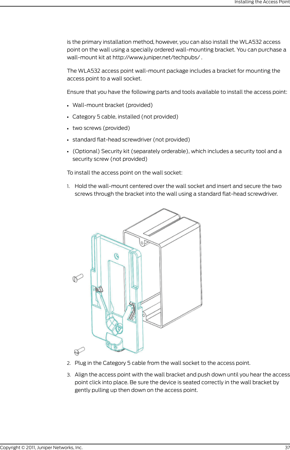 is the primary installation method, however, you can also install the WLA532 accesspoint on the wall using a specially ordered wall-mounting bracket. You can purchase awall-mount kit at http://www.juniper.net/techpubs/ .The WLA532 access point wall-mount package includes a bracket for mounting theaccess point to a wall socket.Ensure that you have the following parts and tools available to install the access point:•Wall-mount bracket (provided)•Category 5 cable, installed (not provided)•two screws (provided)•standard flat-head screwdriver (not provided)•(Optional) Security kit (separately orderable), which includes a security tool and asecurity screw (not provided)To install the access point on the wall socket:1. Hold the wall-mount centered over the wall socket and insert and secure the twoscrews through the bracket into the wall using a standard flat-head screwdriver.2. Plug in the Category 5 cable from the wall socket to the access point.3. Align the access point with the wall bracket and push down until you hear the accesspoint click into place. Be sure the device is seated correctly in the wall bracket bygently pulling up then down on the access point.37Copyright © 2011, Juniper Networks, Inc.Installing the Access Point