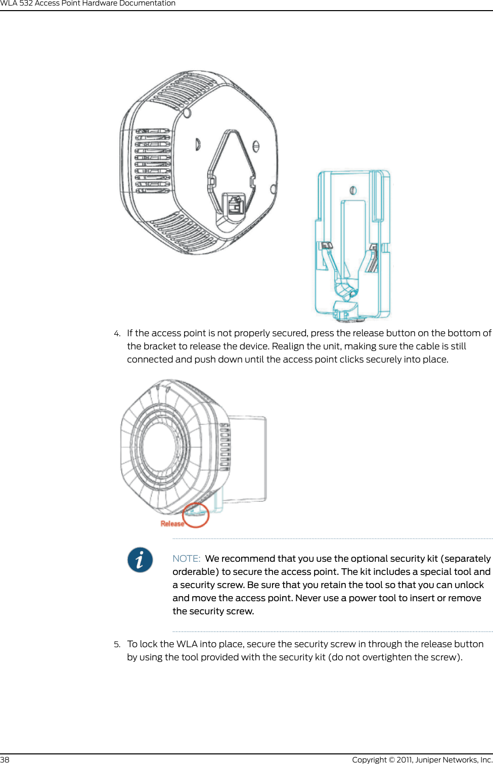 4. If the access point is not properly secured, press the release button on the bottom ofthe bracket to release the device. Realign the unit, making sure the cable is stillconnected and push down until the access point clicks securely into place.NOTE: We recommend that you use the optional security kit (separatelyorderable) to secure the access point. The kit includes a special tool anda security screw. Be sure that you retain the tool so that you can unlockand move the access point. Never use a power tool to insert or removethe security screw.5. To lock the WLA into place, secure the security screw in through the release buttonby using the tool provided with the security kit (do not overtighten the screw).Copyright © 2011, Juniper Networks, Inc.38WLA 532 Access Point Hardware Documentation