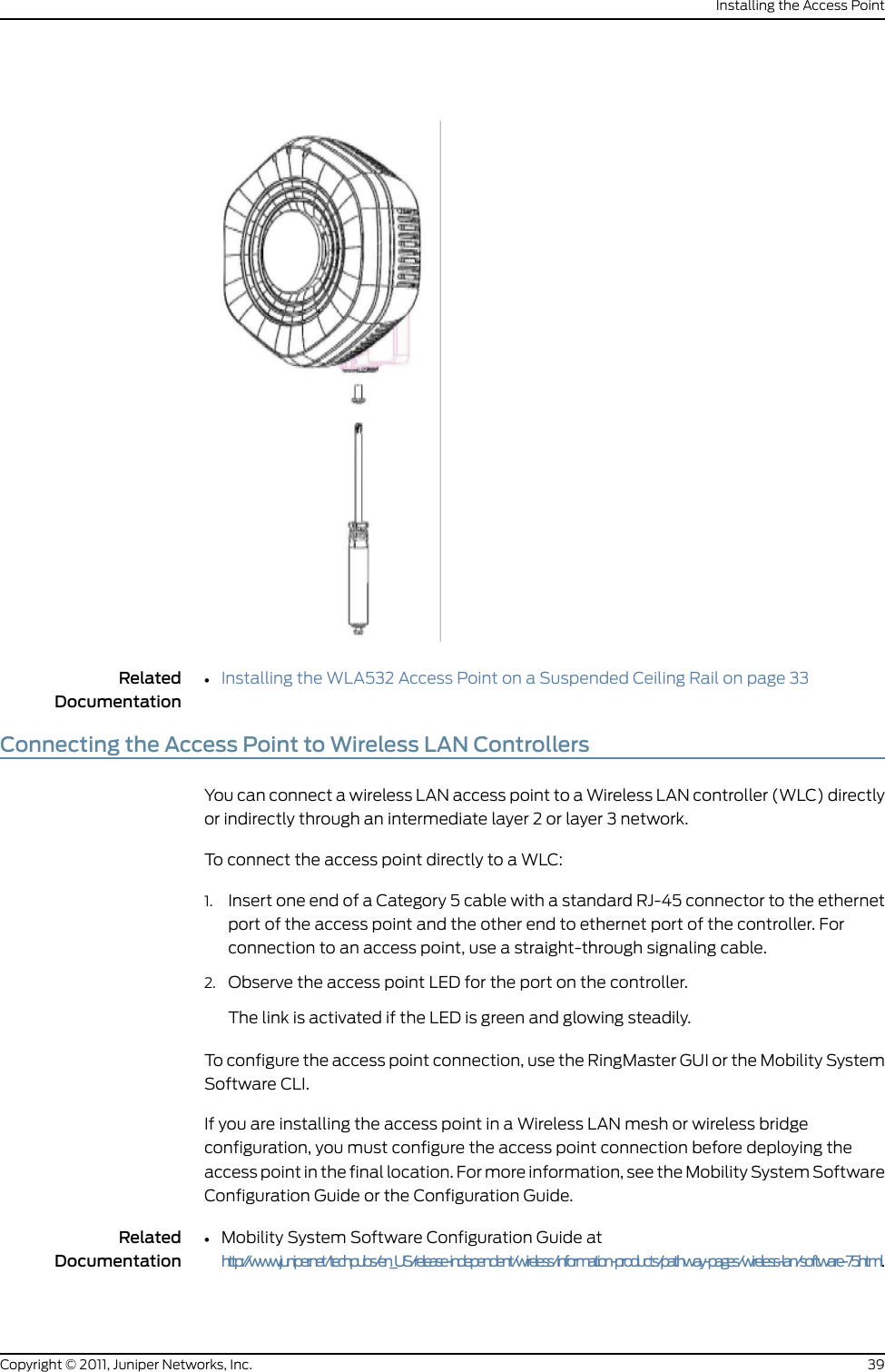 RelatedDocumentationInstalling the WLA532 Access Point on a Suspended Ceiling Rail on page 33•Connecting the Access Point to Wireless LAN ControllersYou can connect a wireless LAN access point to a Wireless LAN controller (WLC) directlyor indirectly through an intermediate layer 2 or layer 3 network.To connect the access point directly to a WLC:1. Insert one end of a Category 5 cable with a standard RJ-45 connector to the ethernetport of the access point and the other end to ethernet port of the controller. Forconnection to an access point, use a straight-through signaling cable.2. Observe the access point LED for the port on the controller.The link is activated if the LED is green and glowing steadily.To configure the access point connection, use the RingMaster GUI or the Mobility SystemSoftware CLI.If you are installing the access point in a Wireless LAN mesh or wireless bridgeconfiguration, you must configure the access point connection before deploying theaccess point in the final location. For more information, see the Mobility System SoftwareConfiguration Guide or the Configuration Guide.RelatedDocumentation•Mobility System Software Configuration Guide athttp://www.juniper.net/techpubs/en_US/release-independent/wireless/information-products/pathway-pages/wireless-lan/software-75.html.39Copyright © 2011, Juniper Networks, Inc.Installing the Access Point