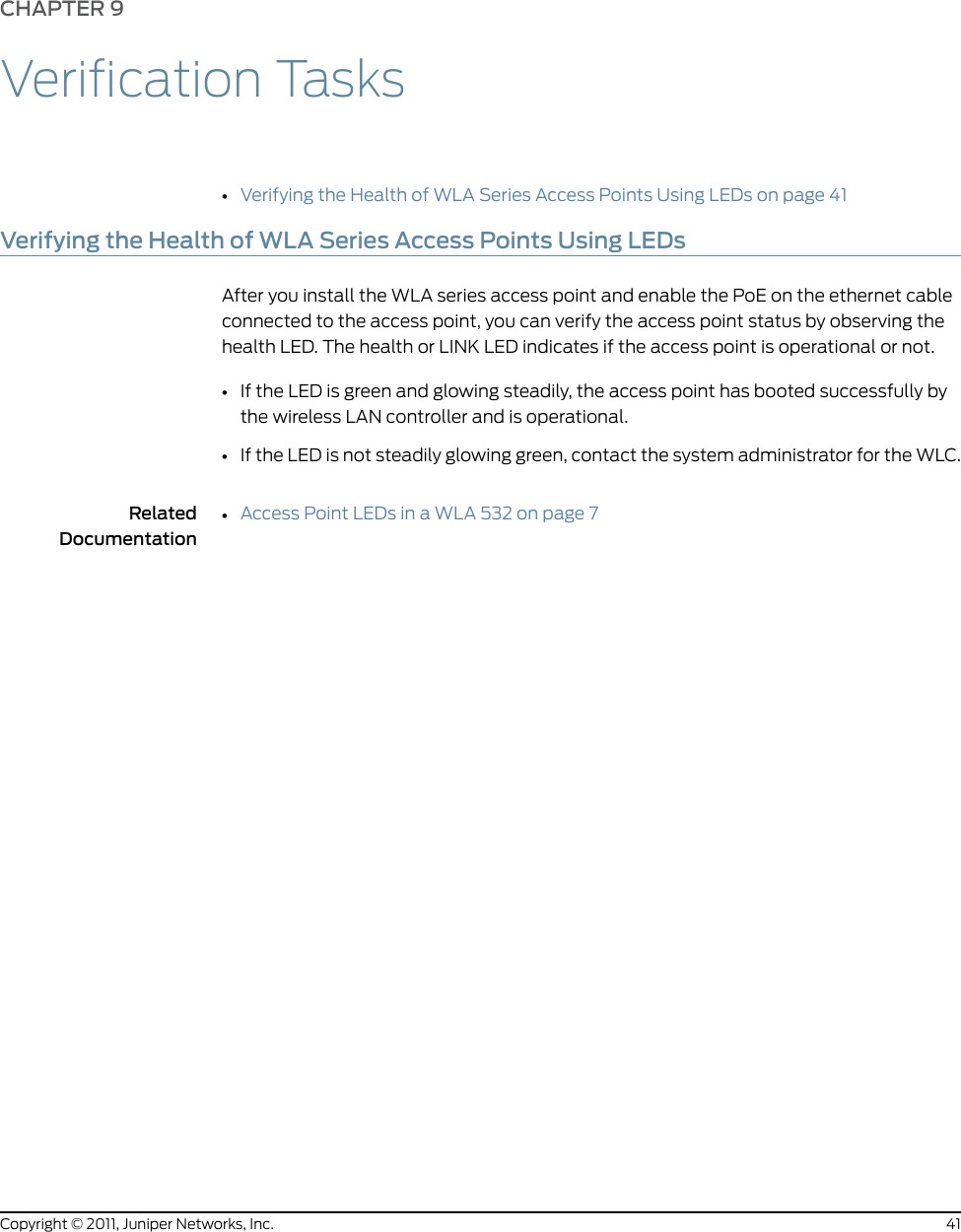 CHAPTER 9Verification Tasks•Verifying the Health of WLA Series Access Points Using LEDs on page 41Verifying the Health of WLA Series Access Points Using LEDsAfter you install the WLA series access point and enable the PoE on the ethernet cableconnected to the access point, you can verify the access point status by observing thehealth LED. The health or LINK LED indicates if the access point is operational or not.•If the LED is green and glowing steadily, the access point has booted successfully bythe wireless LAN controller and is operational.•If the LED is not steadily glowing green, contact the system administrator for the WLC.RelatedDocumentation•Access Point LEDs in a WLA 532 on page 741Copyright © 2011, Juniper Networks, Inc.