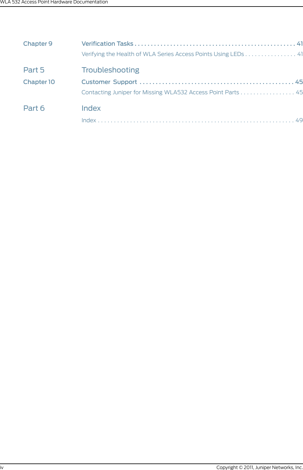 Chapter9 VerificationTasks..................................................41Verifying the Health of WLA Series Access Points Using LEDs . . . . . . . . . . . . . . . . 41Part 5 TroubleshootingChapter10 Customer Support ................................................45Contacting Juniper for Missing WLA532 Access Point Parts . . . . . . . . . . . . . . . . . 45Part 6 IndexIndex.............................................................49Copyright © 2011, Juniper Networks, Inc.ivWLA 532 Access Point Hardware Documentation