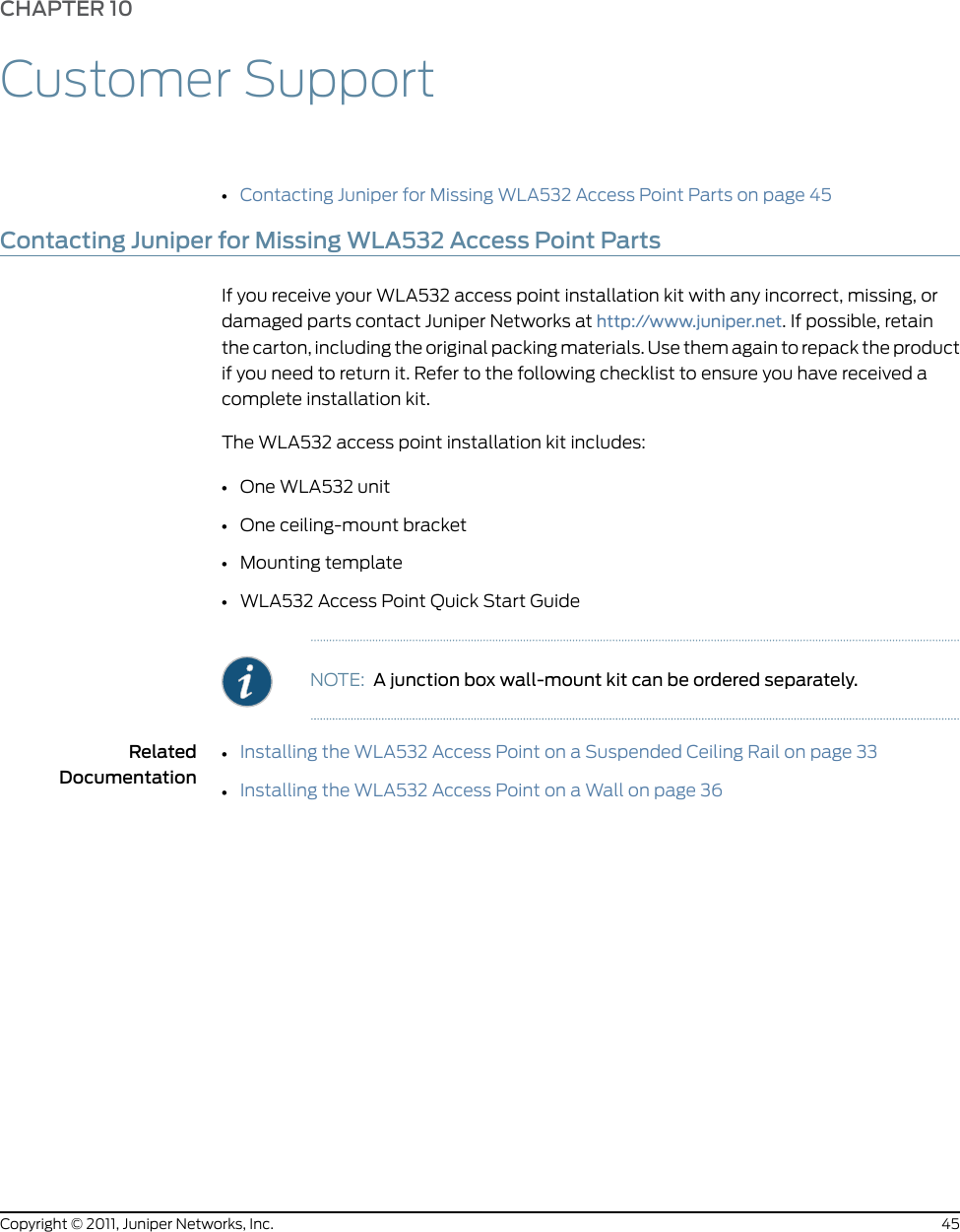 CHAPTER 10Customer Support•Contacting Juniper for Missing WLA532 Access Point Parts on page 45Contacting Juniper for Missing WLA532 Access Point PartsIf you receive your WLA532 access point installation kit with any incorrect, missing, ordamaged parts contact Juniper Networks at http://www.juniper.net. If possible, retainthe carton, including the original packing materials. Use them again to repack the productif you need to return it. Refer to the following checklist to ensure you have received acomplete installation kit.The WLA532 access point installation kit includes:•One WLA532 unit•One ceiling-mount bracket•Mounting template•WLA532 Access Point Quick Start GuideNOTE: A junction box wall-mount kit can be ordered separately.RelatedDocumentation•Installing the WLA532 Access Point on a Suspended Ceiling Rail on page 33•Installing the WLA532 Access Point on a Wall on page 3645Copyright © 2011, Juniper Networks, Inc.