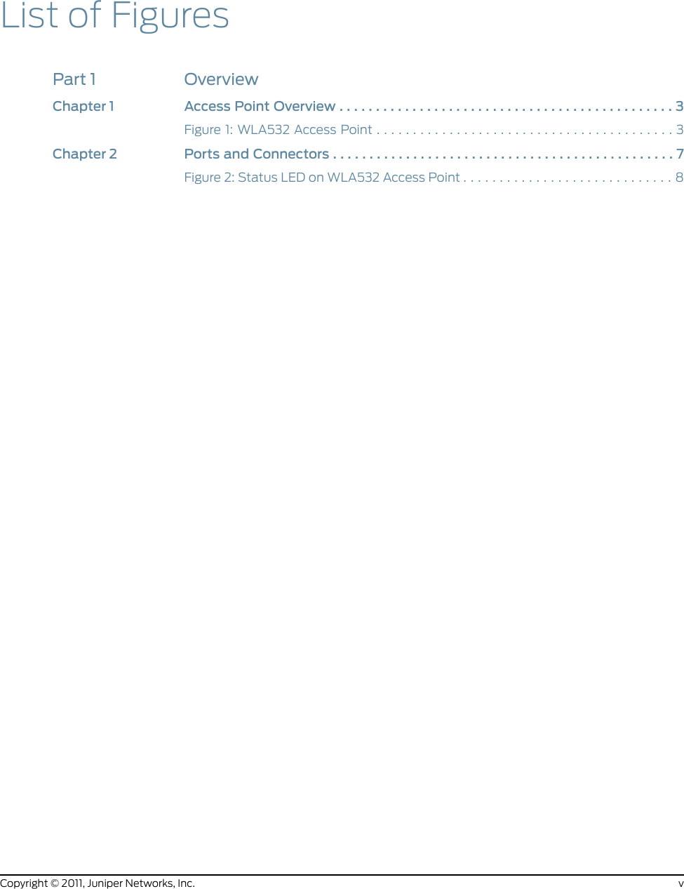 List of FiguresPart 1 OverviewChapter1 AccessPointOverview..............................................3Figure1:WLA532AccessPoint.........................................3Chapter2 PortsandConnectors...............................................7Figure 2: Status LED on WLA532 Access Point . . . . . . . . . . . . . . . . . . . . . . . . . . . . . 8vCopyright © 2011, Juniper Networks, Inc.