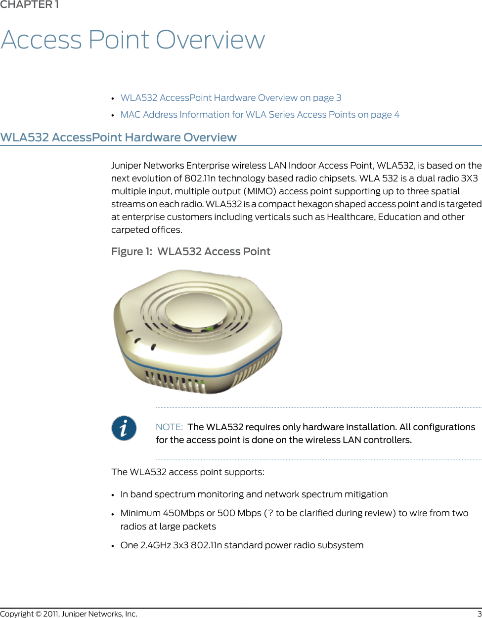 CHAPTER 1Access Point Overview•WLA532 AccessPoint Hardware Overview on page 3•MAC Address Information for WLA Series Access Points on page 4WLA532 AccessPoint Hardware OverviewJuniper Networks Enterprise wireless LAN Indoor Access Point, WLA532, is based on thenext evolution of 802.11n technology based radio chipsets. WLA 532 is a dual radio 3X3multiple input, multiple output (MIMO) access point supporting up to three spatialstreams on each radio. WLA532 is a compact hexagon shaped access point and is targetedat enterprise customers including verticals such as Healthcare, Education and othercarpeted offices.Figure 1: WLA532 Access PointNOTE: The WLA532 requires only hardware installation. All configurationsfor the access point is done on the wireless LAN controllers.The WLA532 access point supports:•In band spectrum monitoring and network spectrum mitigation•Minimum 450Mbps or 500 Mbps (? to be clarified during review) to wire from tworadios at large packets•One 2.4GHz 3x3 802.11n standard power radio subsystem3Copyright © 2011, Juniper Networks, Inc.