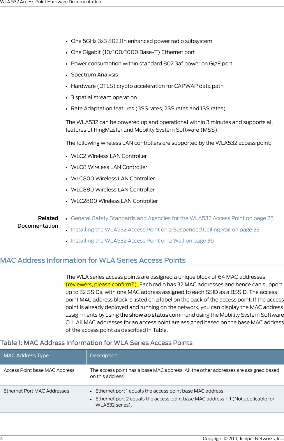 •One 5GHz 3x3 802.11n enhanced power radio subsystem•One Gigabit (10/100/1000 Base-T) Ethernet port•Power consumption within standard 802.3af power on GigE port•Spectrum Analysis•Hardware (DTLS) crypto acceleration for CAPWAP data path•3 spatial stream operation•Rate Adaptation features (3SS rates, 2SS rates and 1SS rates)The WLA532 can be powered up and operational within 3 minutes and supports allfeatures of RingMaster and Mobility System Software (MSS).The following wireless LAN controllers are supported by the WLA532 access point:•WLC2 Wireless LAN Controller•WLC8 Wireless LAN Controller•WLC800 Wireless LAN Controller•WLC880 Wireless LAN Controller•WLC2800 Wireless LAN ControllerRelatedDocumentationGeneral Safety Standards and Agencies for the WLA532 Access Point on page 25••Installing the WLA532 Access Point on a Suspended Ceiling Rail on page 33•Installing the WLA532 Access Point on a Wall on page 36MAC Address Information for WLA Series Access PointsThe WLA series access points are assigned a unique block of 64 MAC addresses(reviewers, please confirm?). Each radio has 32 MAC addresses and hence can supportup to 32 SSIDs, with one MAC address assigned to each SSID as a BSSID. The accesspoint MAC address block is listed on a label on the back of the access point. If the accesspoint is already deployed and running on the network, you can display the MAC addressassignments by using the show ap status command using the Mobility System SoftwareCLI. All MAC addresses for an access point are assigned based on the base MAC addressof the access point as described in Table.Table 1: MAC Address Information for WLA Series Access PointsDescriptionMAC Address TypeThe access point has a base MAC address. All the other addresses are assigned basedon this addressAccess Point base MAC Address•Ethernet port 1 equals the access point base MAC address•Ethernet port 2 equals the access point base MAC address + 1 (Not applicable forWLA532 series).Ethernet Port MAC AddressesCopyright © 2011, Juniper Networks, Inc.4WLA 532 Access Point Hardware Documentation